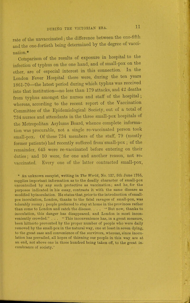 rate of the unvaccinated; the difference between the one-fifth and the one-fortieth being determined by the degree of vacci- nation* Comparison of the results of exposure in hospital to the infection of typhus on the one hand, and of small-pox on the other, are of especial interest in this connection. In the London Fever Hospital there were, during the ten years 1861-70—the latest period during which typhus was received into that institution—no less than 179 attacks, and 42 deaths from typhus amongst the nurses and staff of the hospital; whereas, according to the recent report of the Vaccination Committee of the Epidemiological Society, out of a total of 734 nurses and attendants in the three small-pox hospitals of the Metropohtan Asylums Board, whence complete informa- tion was procurable, not a single re-vaccinated person took small-pox. Of these 734 members of the staff, 79 (mostly former patients) had recently suffered from'small-pox ; of the remainder, 645 were re-vaccinated before entering on their duties; and 10 were, for one and another reason, not re- vaccinated. Every one of the latter contracted small-pox, * An unknown essayist, writing in The World, No. 127, 5tli June 1755, supplies important information as to the deadly character of small-pox uncontrolled by any such protective as vaccination; and he, for the purposes indicated in his essay, contrasts it with the same disease as modified by inoculation. He states that, prior to the introduction of small- pox inoculation, London, thanks to the fatal ravages of small-pox, was tolerably roomy; people preferred to stay at home in the provinces rather than come to London and catch the disease. ...  But now, thanks to inoculation, this danger has disappeared, and London is most incon- veniently crowded. . . .  This inconvenience has, in a great measure, been hitherto prevented by the proper number of people who were daily removed by the small-pox in the natural way, one at least in seven dying, to the great ease and convenience of the survivors, whereas, since inocu- lation has prevailed, all hopes of thinning our people in this way are at an end, not above one in three hundred being taken off, to the great in- cumbrance of society.