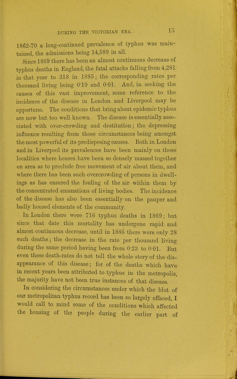 1862-70 a long-continued prevalence of typhus was main- tained, the admissions being 14,589 in all. Since 1869 there has been an almost continuous decrease of typhus deaths in England, the fatal attacks falling from 4,281 in that year to 318 in 1885 ; the corresponding rates per thousand living being 019 and 0-01. And, in seeking the causes of this vast improvement, some reference to the incidence of the disease in London and Liverpool may be opportune. The conditions that bring about epidemic typhus are now but too well known. The disease is essentially asso- ciated with over-crowding and destitution; the depressing influence resulting from those circumstances being amongst the most powerful of its predisposing causes. Both in London and in Liverpool its prevalences have been mainly on those localities where houses have been so densely massed together on area as to preclude free movement of air about them, and where there has been such overcrowding of persons in dwell- ings as has ensured the fouling of the air within them by the concentrated emanations of living bodies. The incidence of the disease has also been essentially on the pauper and badly housed elements of the community. In London there were 716 typhus deaths in 1869; but since that date this mortality has undergone rapid and almost continuous decrease, until in 1885 there were only 28 such deaths; the decrease in the rate per thousand living during the same period having been from 0'23 to 0-01. But even these death-rates do not tell the whole story of the dis- appearance of this disease; for of the deaths which have in recent years been attributed to typhus in the metropolis, the majority have not been true instances of that disease. In considering the circumstances under which the blot of our metropolitan typhus record has been so largely effaced, I would call to mind some of the conditions which affected the housing of the people during the earlier part of