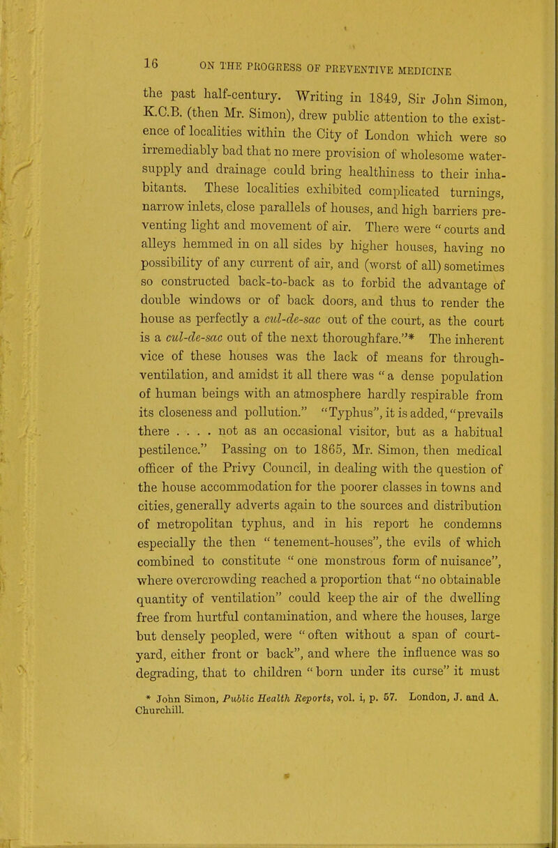 the past half-century. Writing in 1849, Sir John Simon, KC.B. (then Mr. Simon), drew public attention to the exist- ence of localities within the City of London which were so irremediably bad that no mere provision of wholesome water- supply and drainage could bring healthiness to their inha- bitants. These localities exhibited complicated turnings, narrow inlets, close parallels of houses, and high barriers pre- venting light and movement of air. There were  courts and alleys hemmed in on all sides by higher houses, having no possibility of any current of air, and (worst of all) sometimes so constructed back-to-back as to forbid the advantage of double windows or of back doors, and thus to render the house as perfectly a cul-de-sac out of the court, as the court is a cul-de-sac out of the next thoroughfare.* The inherent vice of these houses was the lack of means for throuf^h- ventilation, and amidst it all there was  a dense population of human beings with an atmosphere hardly respirable from its closeness and pollution. Typhus, it is added, prevails there .... not as an occasional visitor, but as a habitual pestilence. Passing on to 1865, Mr. Simon, then medical officer of the Privy Council, in dealing with the question of the house accommodation for the poorer classes in towns and cities, generally adverts again to the sources and distribution of metropolitan typhus, and in his report he condemns especially the then  tenement-houses, the evils of which combined to constitute  one monstrous form of nuisance, where overcrowding reached a proportion that no obtainable quantity of ventilation could keep the air of the dwelling free from hurtful contamination, and where the houses, large but densely peopled, were  often without a span of court- yard, either front or back, and where the influence was so degrading, that to children  born under its curse it must * Jo'nn Simon, Public Health Reports, vol. i, p. 57. London, J. and A, Churchill.