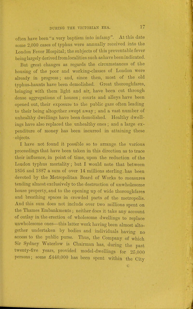 often have been a very baptism into infamy. At this date some 2,000 cases of typhus were annually received into the London Fever Hospital; the subjects of this preventable fever being largely derived fromlocalities such as have been indicated. But great changes as regards the circumstances of the housing of the poor and working-classes of London were already in progress; and, since then, most of the old typhus-haunts have been demolished. Great thoroughfares, bringing with them light and air, have been cut through dense aggregations of houses ; courts and alleys have been opened out, their exposure to the public gaze often leading to their being altogether swept away; and a vast number of unhealthy dwellings have been demolished. Healthy dwell- ings have also replaced the unhealthy ones ; and a large ex- penditure of money has been incurred in attaining these objects. I have not found it possible so to arrange the various proceedings that have been taken in this direction as to trace their influence, in point of time, upon the reduction of the London typhus mortality; but I would note that between 1856 and 1887 a sum of over 14 millions sterling,has been devoted by the Metropolitan Board of Works to measures tending almost exclusively to the destruction of unwholesome house property, and to the opening up of wide thoroughfares and breathing spaces in crowded parts of the metropolis. And this sum does not include over two millions spent on the Thames Embankments ; neither does it take any account of outlay in the erection of wholesome dwellings to replace unwholesome ones—this latter work having been almost alto- gether undertaken by bodies and individuals having no access to the public purse. Thus, the Company of which Sir Sydney Waterlow is Chairman has, during the past twenty-five years, provided model-dwellings for 25,000 persons; some £440,000 has been spent within the City c