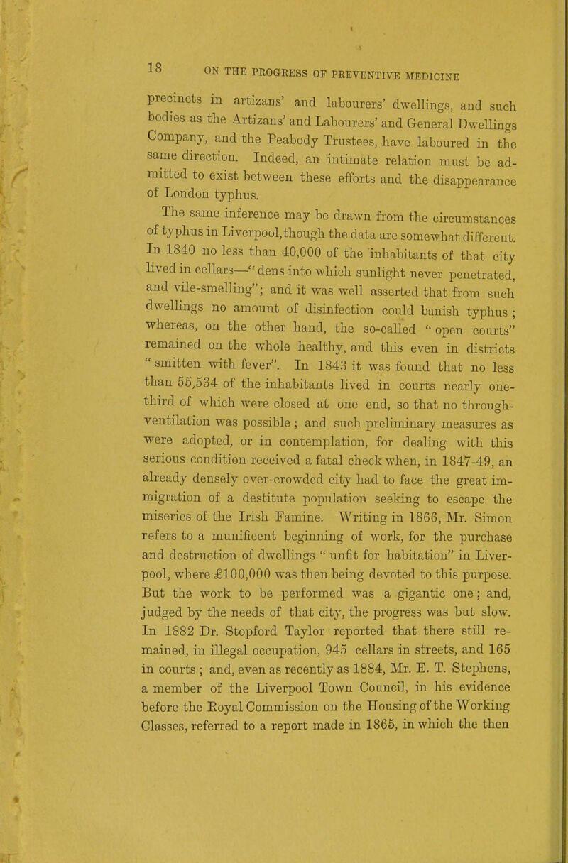 precincts in artizans' and labourers' dwellings, and such bodies as the Artizans' and Labourers' and General Dwellings Company, and the Peabody Trustees, have laboured in the same direction. Indeed, an intimate relation must be ad- mitted to exist between these efforts and the disappearance of London typhus. The same inference may be drawn from the circumstances of typhus in Liverpool, though the data are somewhat different. In 1840 no less than 40,000 of the inhabitants of that city lived in cellars— dens into which sunlight never penetrated, and vile-smelling; and it was well asserted that from such dwellings no amount of disinfection could banish typhus ; whereas, on the other hand, the so-called  open courts remained on the whole healthy, and this even in districts smitten with fever. In 1843 it was found that no less than 55,534 of the inhabitants lived in courts nearly one- third of which were closed at one end, so that no through- ventilation was possible ; and such preliminary measures as were adopted, or in contemplation, for dealing with this serious condition received a fatal check when, in 1847-49, an already densely over-crowded city had to face the great im- migration of a destitute population seeking to escape the miseries of the Irish Famine. Writing in 1866, Mr. Simon refers to a munificent beginning of work, for the purchase and destruction of dwellings  unfit for habitation in Liver- pool, where £100,000 was then being devoted to this purpose. But the work to be performed was a gigantic one; and, judged by the needs of that city, the progress was but slow. In 1882 Dr. Stop ford Taylor reported that there still re- mained, in illegal occupation, 945 cellars in streets, and 165 in courts ; and, even as recently as 1884, Mr. E. T. Stephens, a member of the Liverpool Town Council, in his evidence before the Eoyal Commission on the Housingof the Working Classes, referred to a report made in 1865, in which the then