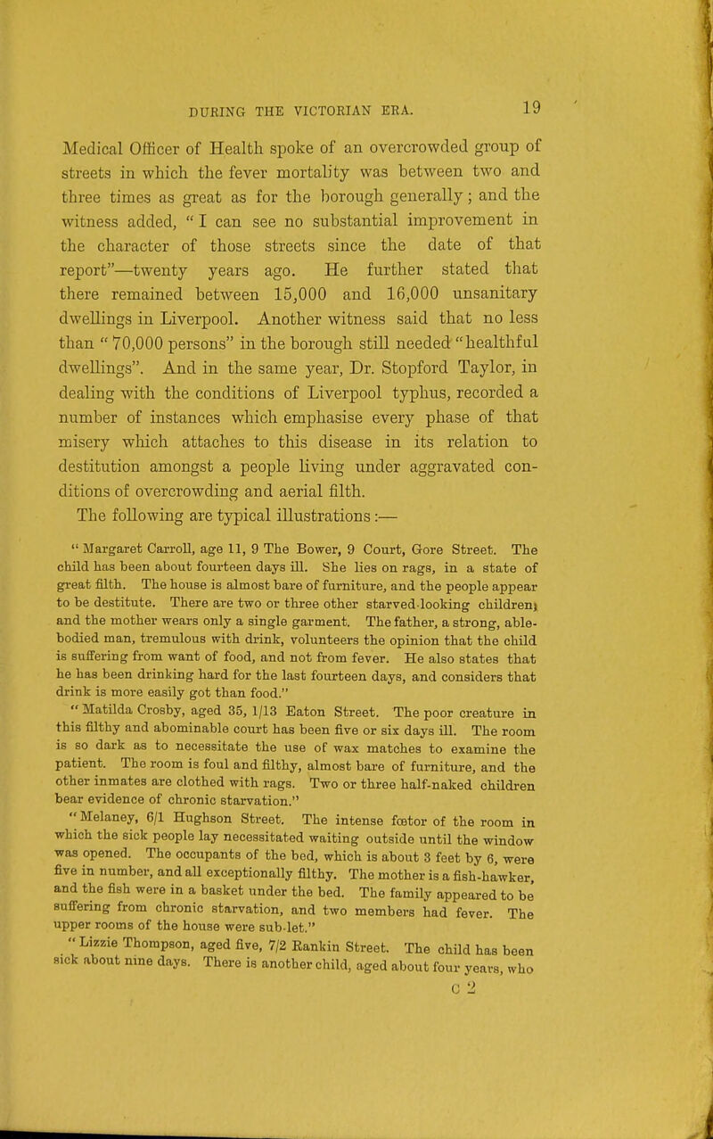 Medical Officer of Health spoke of an overcrowded group of streets in which the fever mortality was between two and three times as great as for the borough generally; and the witness added, I can see no substantial improvement in the character of those streets since the date of that report—twenty years ago. He further stated that there remained between 15,000 and 16,000 unsanitary dwellings in Liverpool. Another witness said that no less than  70,000 persons in the borough still needed healthful dwellings. And in the same year, Dr. Stopford Taylor, in dealing with the conditions of Liverpool typhus, recorded a number of instances which emphasise every phase of that misery wliich attaches to this disease in its relation to destitution amongst a people living under aggravated con- ditions of overcrowding and aerial filth. The following are typical illustrations :—  Margaret Carroll, age 11, 9 The Bower, 9 Court, Gore Street. The child has been about fourteen days ill. She lies on rags, in a state of gi-eat filth. The house is almost bare of furniture, and the people appear to be destitute. There are two or thi-ee other starved looking children) and the mother wears only a single garment. The father, a strong, able- bodied man, tremulous with drink, volunteers the opinion that the child is Buffering from want of food, and not from fever. He also states that he has been drinking hard for the last fourteen days, and considers that drink is more easily got than food.  Matilda Crosby, aged 35, 1/13 Eaton Street. The poor creature in this filthy and abominable court has been five or six days ill. The room is so dark as to necessitate the use of wax matches to examine the patient. The room is foul and filthy, almost bare of furniture, and the other inmates are clothed with rags. Two or three half-naked children bear evidence of chronic starvation.  Melaney, 6/1 Hughson Street. The intense foetor of the room in which the sick people lay necessitated waiting outside until the window was opened. The occupants of the bed, which is about 3 feet by 6, were five in number, and aU exceptionally filthy. The mother is a fish-hawker, and the fish were in a basket under the bed. The family appeared to be' Buffering from chronic starvation, and two members had fever. The upper rooms of the house were sub-let.  Lizzie Thompson, aged five, 7/2 Eankin Street. The child has been sick about nine days. There is another child, aged about four years, who C 2