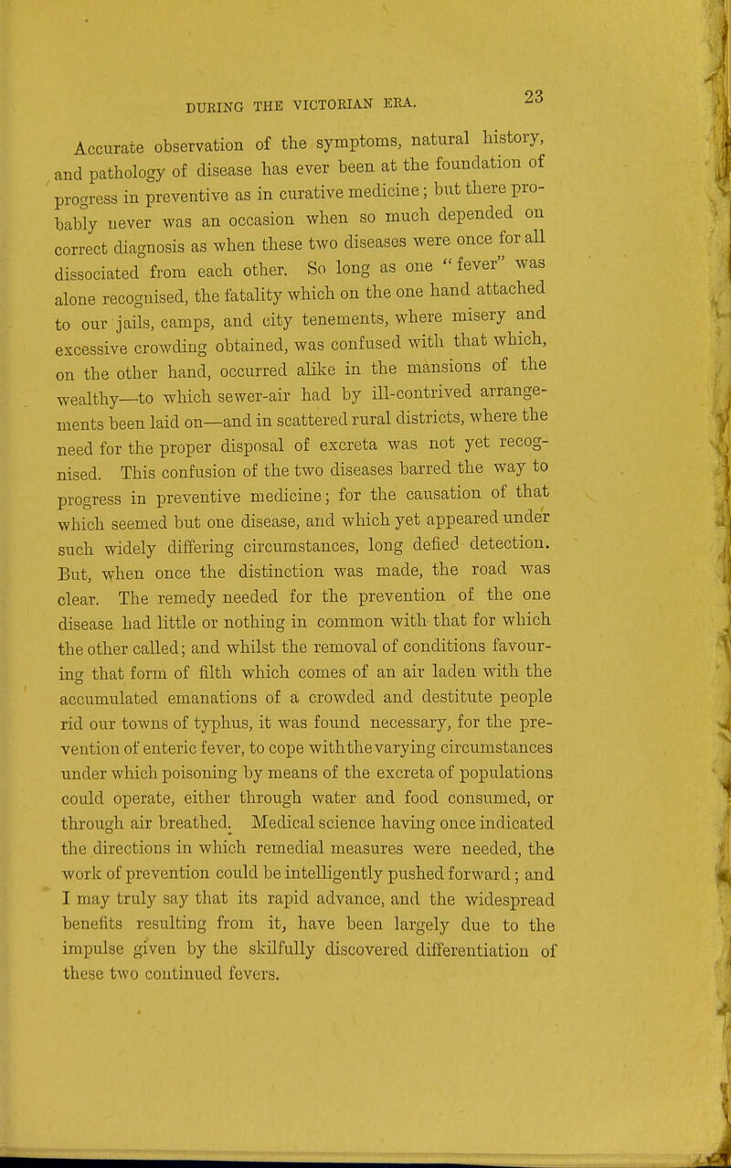 Accurate observation of the symptoms, natural history, and pathology of disease has ever been at the foundation of progress in preventive as in curative medicine; but there pro- bably never was an occasion when so much depended on correct diagnosis as when these two diseases were once for all dissociated from each other. So long as one fever was alone recognised, the fatality which on the one hand attached to our jails, camps, and city tenements, where misery and excessive crowding obtained, was confused with that which, on the other hand, occurred alike in the mansions of the wealthy—to which sewer-air had by ill-contrived arrange- ments been laid on—and in scattered rural districts, where the need for the proper disposal of excreta was not yet recog- nised. This confusion of the two diseases barred the way to progress in preventive medicine; for the causation of that which seemed but one disease, and which yet appeared under such widely differing circumstances, long defied detection. But, w-hen once the distinction was made, the road was clear. The remedy needed for the prevention of the one disease had little or nothing in common with that for which the other called; and whilst the removal of conditions favour- ing that form of filth which comes of an air laden with the accumulated emanations of a crowded and destitute people rid our towns of typhus, it was found necessary, for the pre- vention of enteric fever, to cope with the varying circumstances under which poisoning by means of the excreta of populations could operate, either through water and food consumed, or through air breathed. Medical science having once indicated the directions in which remedial measures were needed, the work of prevention could be intelligently pushed forward; and I may truly say that its rapid advance, and the widespread benefits resulting from it, have been largely due to the impulse given by the skilfully discovered differentiation of these two continued fevers.