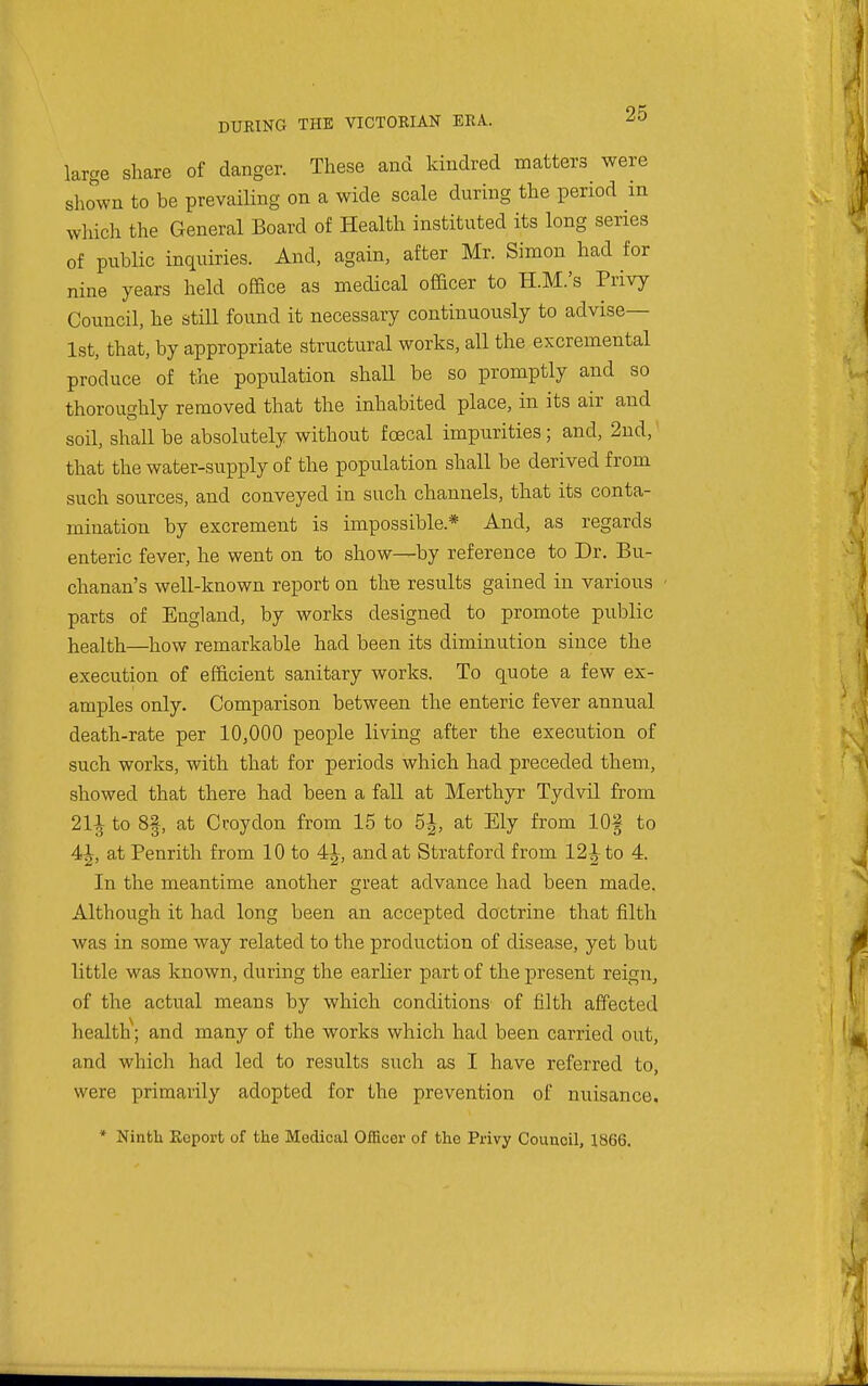 large share of danger. These and kindred matters were shown to be prevailing on a wide scale during the period in which the General Board of Health instituted its long series of public inquiries. And, again, after Mr. Simon had for nine years held office as medical officer to H.M.'s Privy Council, he still found it necessary continuously to advise— 1st, that, by appropriate structural works, all the excremental produce of the population shall be so promptly and so thoroughly removed that the inhabited place, in its air and soil, shall be absolutely without foecal impurities; and, 2nd, that the water-supply of the population shall be derived from such sources, and conveyed in such channels, that its conta- mination by excrement is impossible.* And, as regards enteric fever, he went on to show—by reference to Dr. Bu- chanan's well-known report on thB results gained in various parts of England, by works designed to promote public health—how remarkable had been its diminution since the execution of efficient sanitary works. To quote a few ex- amples only. Comparison between the enteric fever annual death-rate per 10,000 people living after the execution of such works, with that for periods which had preceded them, showed that there had been a fall at Merthyr Tydvil from 211 to 8f, at Croydon from 15 to 5^, at Ely from 10§ to 4^, at Penrith from 10 to 4^, and at Stratford from 121 to 4_ In the meantime another great advance had been made. Although it had long been an accepted doctrine that filth was in some way related to the production of disease, yet but little was known, during the earlier part of the present reign, of the actual means by which conditions of filth affected health^ and many of the works which had been carried out, and which had led to results such as I have referred to, were primarily adopted for the prevention of nuisance. * Ninth Report of the Medical Officer of the Privy Couuoil, 1866.
