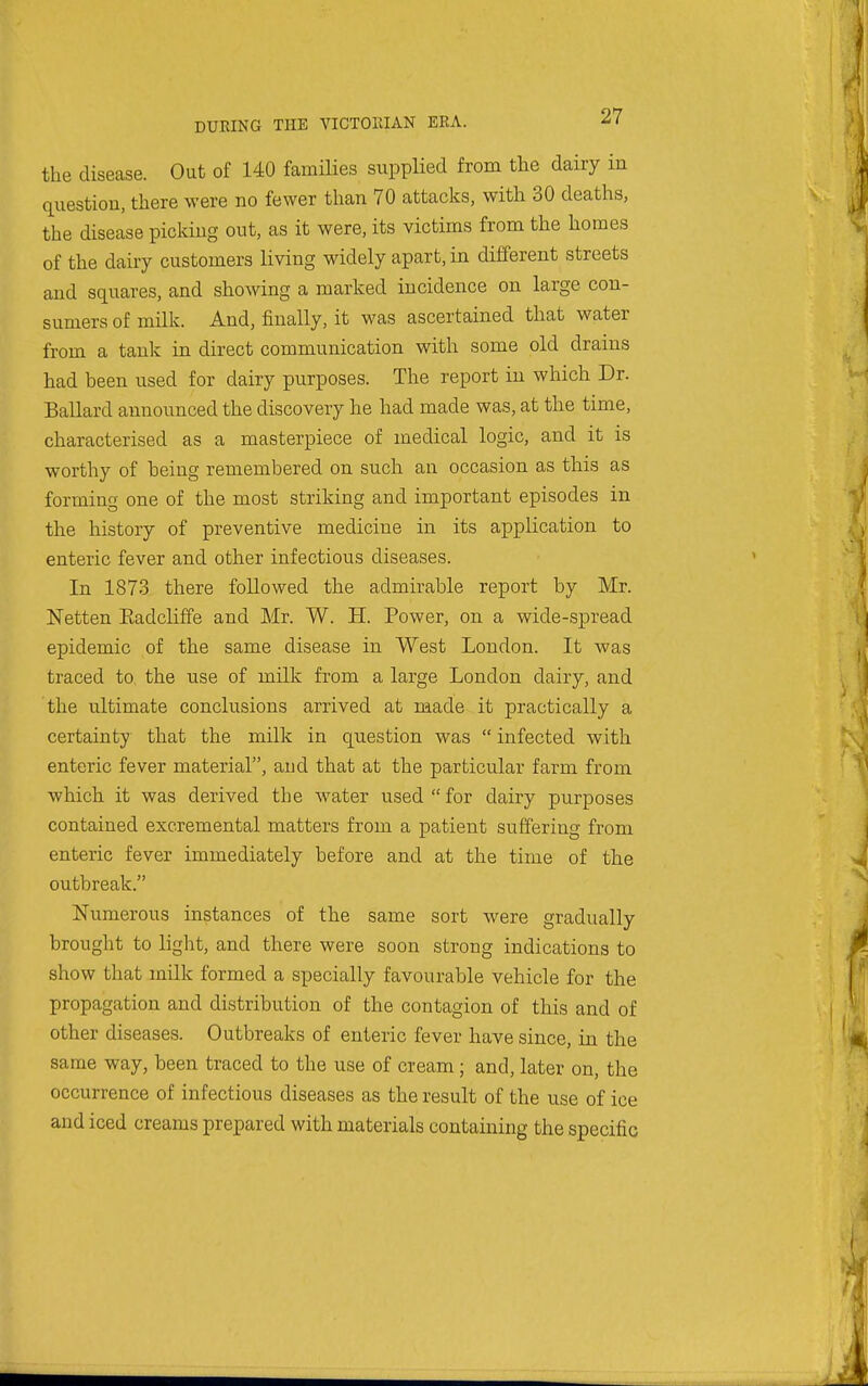 the disease. Out of 140 families supplied from the dairy in question, there were no fewer than 70 attacks, with 30 deaths, the disease picking out, as it were, its victims from the homes of the dairy customers living widely apart, in different streets and squares, and showing a marked incidence on large con- sumers of milk. And, finally, it was ascertained that water from a tank in direct communication with some old drains had been used for dairy purposes. The report in which Dr. Ballard announced the discovery he had made was, at the time, characterised as a masterpiece of medical logic, and it is worthy of being remembered on such an occasion as this as forming one of the most striking and important episodes in the history of preventive medicine in its application to enteric fever and other infectious diseases. In 1873 there followed the admirable report by Mr. Netten Eadcliffe and Mr. W. H. Power, on a wide-spread epidemic of the same disease in West Loudon. It was traced to the use of milk from a large London dairy, and the ultimate conclusions arrived at made it practically a certainty that the milk in question was  infected with enteric fever material, and that at the particular farm from which it was derived the water used  for dairy purposes contained excremental matters from a patient suffering from enteric fever immediately before and at the time of the outbreak. Numerous instances of the same sort were gradually brought to light, and there were soon strong indications to show that milk formed a specially favourable vehicle for the propagation and distribution of the contagion of this and of other diseases. Outbreaks of enteric fever have since, in the same way, been traced to the use of cream; and, later on, the occurrence of infectious diseases as the result of the use of ice and iced creams prepared with materials containing the specific