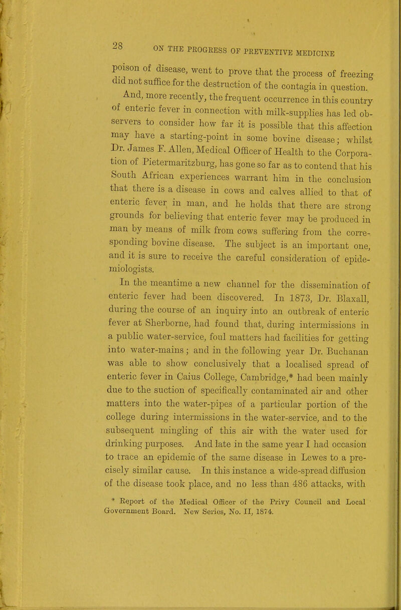 poison of disease, went to prove that the process of freezing did not suffice for the destruction of the contagiain question. And, more recently, the frequent occurrence in this country of enteric fever in connection with milk-supplies has led ob- servers to consider how far it is possible that this affection may have a starting-point in some bovine disease; whilst Dr. James F. Allen, Medical Officer of Health to the Corpora- tion of Pietermaritzburg, has gone so far as to contend that his South African experiences warrant him in the conclusion that there is a disease in cows and calves allied to that of enteric fever in man, and he holds that there are strong grounds for believing that enteric fever may be produced in man by means of milk from cows suffering from the corre- sponding bovine disease. The subject is an important one, and it is sure to receive the careful consideration of epide- miologists. In the meantime a new channel for the dissemination of enteric fever had been discovered. In 1873, Dr. BlaxaU, during the course of an inquiry into an outbreak of enteric fever at Sherborne, had found that, during intermissions in a public water-service, foul matters had facilities for getting into water-mains; and in the following year Dr. Buchanan was able to show conclusively that a localised spread of enteric fever in Caius College, Cambridge,* had been mainly due to the suction of specifically contaminated air and other matters into the water-pipes of a particular portion of the college during intermissions in the water-service, and to the subsequent mingling of this air with the water used for drinking purposes. And late in the same year I had occasion to trace an epidemic of the same disease in Lewes to a pre- cisely similar cause. In this instance a wide-spread diffusion of the disease took place, and no less than 486 attacks, with * Report of the Medical Officer of the Privy Council and Local Government Board. New Series, No. II, 1874.