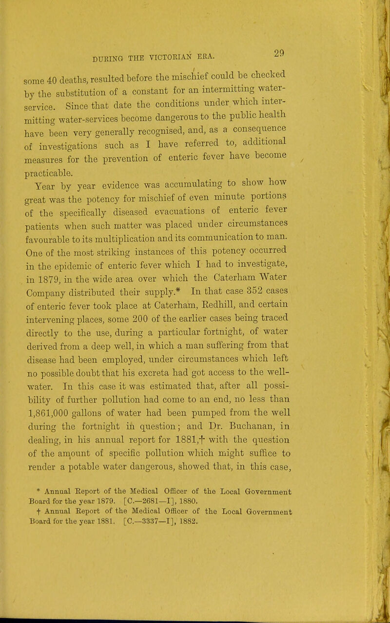some 40 deaths, resulted before the mischief could be checked by the substitution of a constant for an intermitting water- service. Since that date the conditions under which inter- mitting water-services become dangerous to the public health have been very generally recognised, and, as a consequence of investigations such as I have referred to, additional measures for the prevention of enteric fever have become practicable. Year by year evidence was accumulating to show how great was the potency for mischief of even minute portions of the specifically diseased evacuations of enteric fever patients when such matter was placed under circumstances favourable to its multiplication and its communication to man. One of the most striking instances of this potency occurred in the epidemic of enteric fever which I had to investigate, in 1879, in the wide area over which the Caterham Water Company distributed their supply.* In that case 352 cases of enteric fever took place at Caterham, Eedhill, and certain intervening places, some 200 of the earlier cases being traced directly to the use, during a particular fortnight, of water derived from a deep well, in which a man suffering from that disease had been employed, under circumstances which left no possible doubt that his excreta had got access to the well- water. In this case it was estimated that, after all possi- bility of further pollution had come to an end, no less than 1,861,000 gallons of water had been pumped from the well during the fortnight iii question; and Dr. Buchanan, in dealing, in his annual report for 1881,i- with the question of the amount of specific pollution which might suffice to render a potable water dangerous, showed that, in this case, * Annual Eeport of the Medical Officer of tlie Local Government Board for the year 1879. [C—2681—I], 1880. t Annual Eeport of the Medical Officer of the Local Government Board for the year 1881. [C—3337—I], 1882.