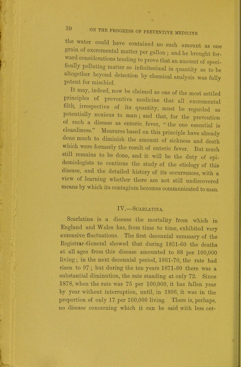 the water could have contained no such amount as one gram of excremental matter per gallon ; and he brought for- ward considerations tending to prove that an amount of speci- fically pollutmg matter so infinitesimal in quantity as to be altogether beyond detection by chemical analysis was fully potent for mischief. It may, indeed, now be claimed as one of the most settled principles of preventive medicine that all excremental filth, irrespective of its quantity, must be regarded as potentially noxious to man ; and that, for the prevention of such a disease as enteric fever, the one essential is cleanliness. Measures based on this principle have already done much to diminish the amount of sickness and death which were formerly the result of enteric fever. But much still remains to be done, and it wiU be the duty of epi- demiologists to continue the study of the etiology of this disease, and the detailed history of its occurrences, with a view of learning whether there are not still undiscovered means by which its contagium becomes communicated toman. IV.—Scarlatina. Scarlatina is a disease the mortality from which in England and Wales has, from time to time, exhibited very extensive fluctuations. The first decennial summary of the Eegistrar-General showed that during 1851-60 the deaths at all ages from this disease amounted to 88 per 100,000 living; in the next decennial period, 1861-70, the rate had risen to 97; but during the ten years 1871-80 there was a substantial diminution, the rate standing at only 72. Since 1878, when the rate was 75 per 100,000, it has fallen year by year without interruption, until, in 1886, it was in the proportion of only 17 per 100,000 living. There is, perhaps, no disease concerning which it can be said with less cer-