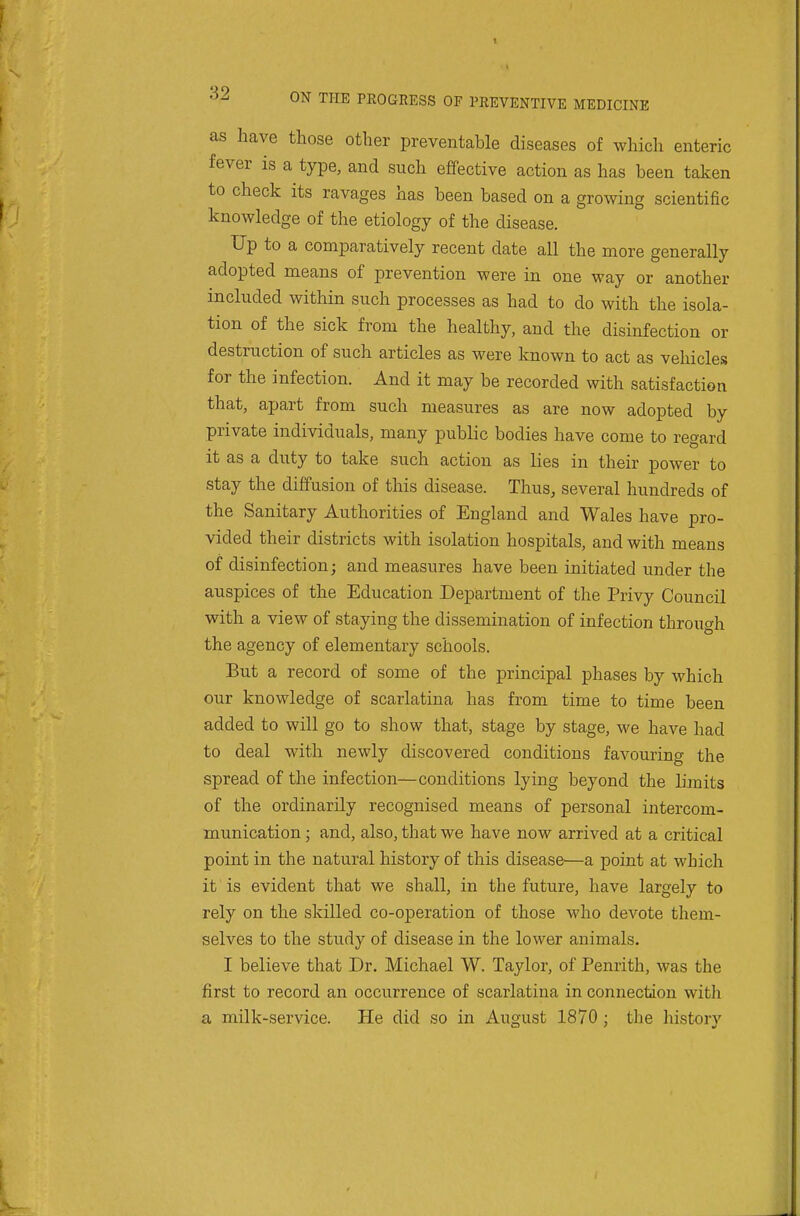 as have those other preventable diseases of which enteric fever is a type, and such effective action as has been taken to check its ravages has been based on a growing scientific knowledge of the etiology of the disease. Up to a comparatively recent date all the more generally adopted means of prevention were in one way or another included within such processes as had to do with the isola- tion of the sick from the healthy, and the disinfection or destruction of such articles as were known to act as vehicles for the infection. And it may be recorded with satisfaction that, apart from such measures as are now adopted by private individuals, many public bodies have come to regard it as a duty to take such action as lies in their power to stay the diffusion of this disease. Thus, several hundreds of the Sanitary Authorities of England and Wales have pro- vided their districts with isolation hospitals, and with means of disinfection; and measures have been initiated under the auspices of the Education Department of the Privy Council with a view of staying the dissemination of infection through the agency of elementary schools. But a record of some of the principal phases by which our knowledge of scarlatina has from time to time been added to will go to show that, stage by stage, we have had to deal with newly discovered conditions favouring the spread of the infection—conditions lying beyond the limits of the ordinarily recognised means of personal intercom- munication ; and, also, that we have now arrived at a critical point in the natural history of this disease—a point at which it is evident that we shall, in the future, have largely to rely on the skilled co-operation of those who devote them- selves to the study of disease in the lower animals. I believe that Dr. Michael W. Taylor, of Penrith, was the first to record an occurrence of scarlatina in connection with a milk-service. He did so in August 1870 ; the history