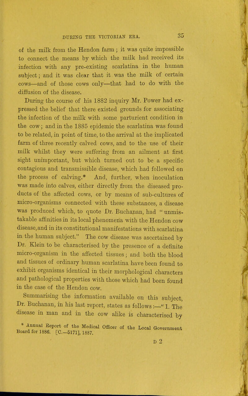 of the milk from the Hendon farm ; it was quite impossible to connect the means by which the milk had received its infection with any pre-existing scarlatina in the human subject; and it was clear that it was the milk of certain cows—and of those cows only—that had to do with the diffusion of the disease. During the course of his 1882 inquiry Mr. Power had ex- pressed the belief that there existed grounds for associating the infection of the milk with some parturient condition in the cow; and in the 1885 epidemic the scarlatina was found to be related, in point of time, to the arrival at the implicated farm of three recently calved cows, and to the use of their milk whilst they were suffering from an ailment at first sight unimportant, but which turned out to be a specific contagious and transmissible disease, which had followed on the process of calving.* And, further, when inoculation was made into calves, either directly from the diseased pro- ducts of the affected cows, or by means of sub-cultures of micro-organisms connected with these substances, a disease was produced which, to quote Dr. Buchanan, had  unmis- takable affinities in its local phenomena with the Hendon cow disease, and in its constitutional manifestations with scarlatina in the human subject. The cow disease was ascertained by Dr. Klein to be characterised by the presence of a definite micro-organism in the affected tissues; and both the blood and tissues of ordinary human scarlatina have been found to exhibit organisms identical in their morphological characters and pathological properties with those which had been found in the case of the Hendon cow. Summarising the information available on this subject. Dr. Buchanan, in his last report, states as follows:— 1. The disease in man and in the cow alike is characterised by * Annual Eeport of the Medical Officer of the Local Government Board for 1886. [C—5171], 1887. D 2
