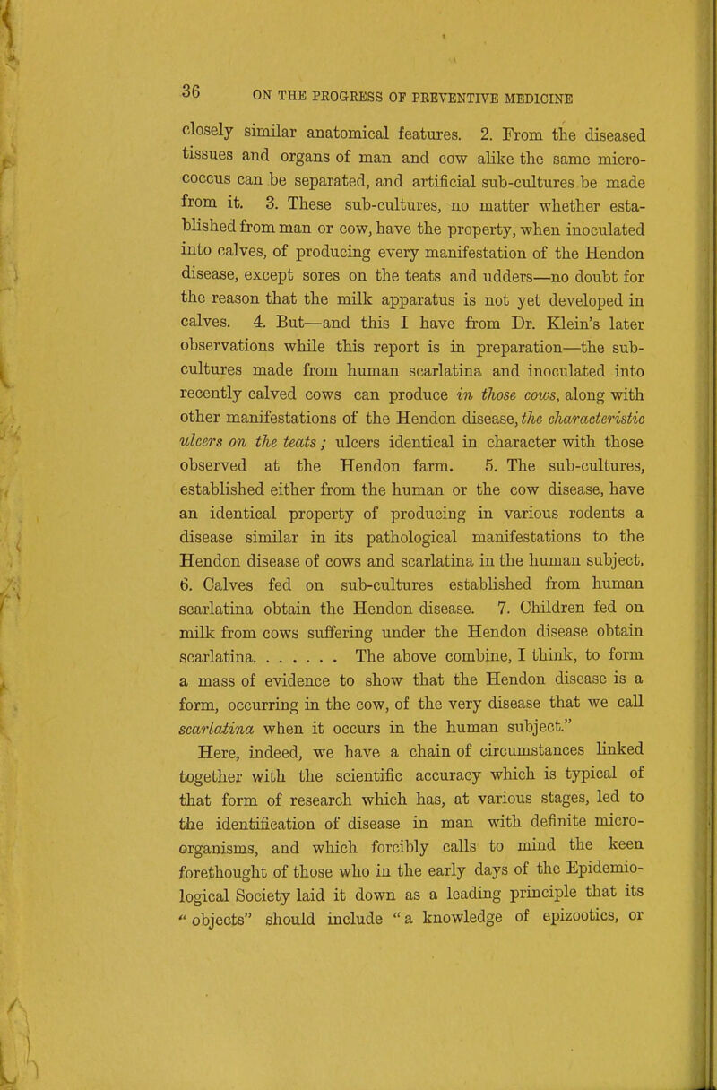 closely similar anatomical features. 2. From the diseased tissues and organs of man and cow alike the same micro- coccus can be separated, and artificial sub-cultures be made from it. 3. These sub-cultures, no matter whether esta- blished from man or cow, have the property, when inoculated into calves, of producing every manifestation of the Hendon disease, except sores on the teats and udders—no doubt for the reason that the milk apparatus is not yet developed in calves. 4. But—and this I have from Dr. Klein's later observations while this report is in preparation—the sub- cultures made from human scarlatina and inoculated into recently calved cows can produce in those cows, along with other manifestations of the Hendon disease, the characteristic ulcers on the teats; ulcers identical in character with those observed at the Hendon farm. 5. The sub-cultures, established either from the human or the cow disease, have an identical property of producing in various rodents a disease similar in its pathological manifestations to the Hendon disease of cows and scarlatina in the human subject. 6. Calves fed on sub-cultures established from human scarlatina obtain the Hendon disease. 7. Children fed on milk from cows suffering under the Hendon disease obtain scarlatina The above combine, I think, to form a mass of evidence to show that the Hendon disease is a form, occurring in the cow, of the very disease that we caU scarlatina when it occurs in the human subject. Here, indeed, we have a chain of circumstances linked together with the scientific accuracy which is typical of that form of research which has, at various stages, led to the identification of disease in man with definite micro- organisms, and which forcibly calls to mind the keen forethought of those who in the early days of the Epidemio- logical Society laid it down as a leading principle that its objects should include a knowledge of epizootics, or
