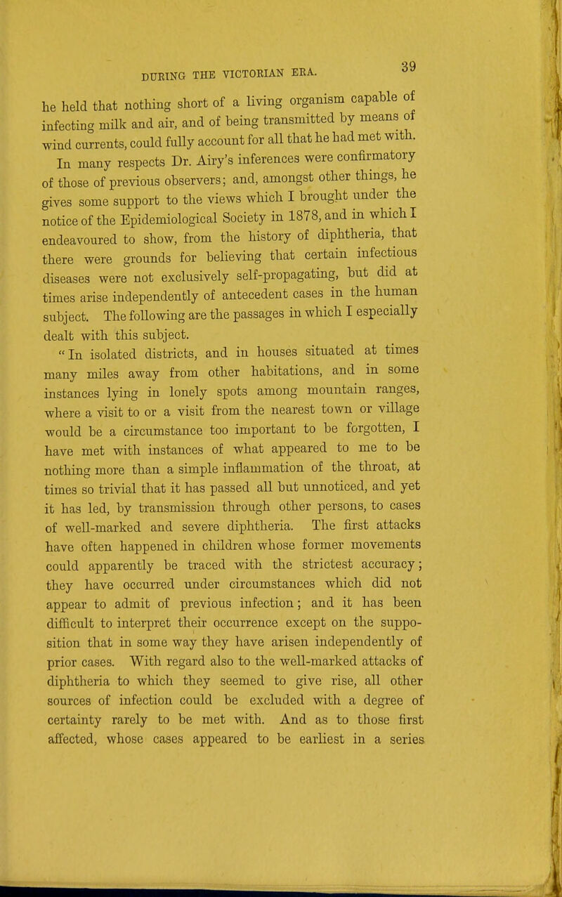 he held that nothing short of a living organism capable of infecting milk and air, and of being transmitted by means of wind currents, could fully account for all that he had met with. In many respects Dr. Airy's inferences were confirmatory of those of previous observers; and, amongst other things, he gives some support to the views which I brought under the notice of the Epidemiological Society in 1878, and in which I endeavoured to show, from the history of diphtheria, that there were grounds for believing that certain infectious diseases were not exclusively self-propagating, but did at times arise independently of antecedent cases in the human subject. The foUowing are the passages in which I especially dealt with this subject. In isolated districts, and in houses situated at times many miles away from other habitations, and in some instances lying in lonely spots among mountain ranges, where a visit to or a visit from the nearest town or village would be a circumstance too important to be forgotten, I have met with instances of what appeared to me to be nothing more than a simple inflammation of the throat, at times so trivial that it has passed all but unnoticed, and yet it has led, by transmission through other persons, to cases of well-marked and severe diphtheria. The first attacks have often happened in children whose former movements could apparently be traced with the strictest accuracy; they have occurred under circumstances which did not appear to admit of previous infection; and it has been difficult to interpret their occurrence except on the suppo- sition that in some way they have arisen independently of prior cases. With regard also to the well-marked attacks of diphtheria to which they seemed to give rise, all other sources of infection could be excluded with a degree of certainty rarely to be met with. And as to those first affected, whose cases appeared to be earliest in a series