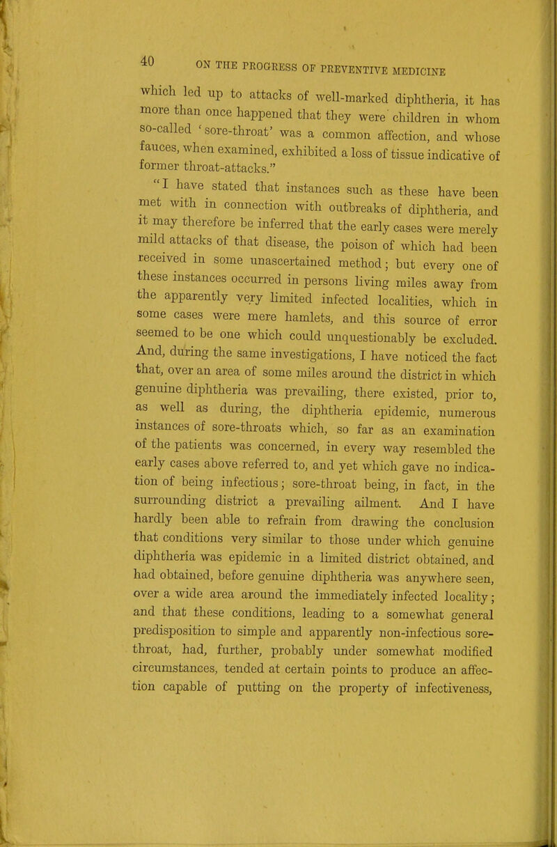 Which led up to attacks of well-marked diphtheria, it has more than once happened that they were children in whom so-called 'sore-throat' was a common affection, and whose fauces, when examined, exhibited a loss of tissue indicative of former throat-attacks. I have stated that instances such as these have been met with in connection with outbreaks of diphtheria, and It may therefore be inferred that the early cases were merely mild attacks of that disease, the poison of which had been received in some unascertained method; but every one of these instances occurred in persons living miles away from the apparently very limited infected localities, which in some cases were mere hamlets, and this source of ei-ror seemed to be one which could unquestionably be excluded. And, during the same investigations, I have noticed the fact that, over an area of some miles around the district in which genuine diphtheria was prevailing, there existed, prior to, as well as during, the diphtheria epidemic, numerous instances of sore-throats which, so far as an examination of the patients was concerned, in every way resembled the early cases above referred to, and yet which gave no indica- tion of being infectious; sore-throat being, in fact, in the surrounding district a prevailing ailment. And I have hardly been able to refrain from drawing the conclusion that conditions very similar to those under which genuine diphtheria was epidemic in a limited district obtained, and had obtained, before genuine diphtheria was anywhere seen, over a wide area around the immediately infected locality; and that these conditions, leading to a somewhat general predisposition to simple and apparently non-infectious sore- throat, had, further, probably under somewhat modified circumstances, tended at certain points to produce an affec- tion capable of putting on the property of infectiveness,