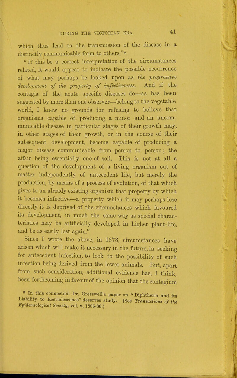 which thiis lead to the transmission of the disease in a distinctly communicable form to others.*  If this be a correct interpretation of the circumstances related, it would appear to indicate the possible occurrence of what may perhaps be looked upon as the ■progressive development of the property of infectiveness. And if the contagia of the acute specific diseases do—as has been suggested by more than one observer—belong to the vegetable world, I knew no grounds for refusing to believe that organisms capable of producing a minor and an uncom- municable disease in particular stages of their growth may, in other stages of their growth, or in the course of their subsequent development, become capable of producing a major disease communicable from person to person; the affair being essentially one of soil. This is not at all a question of the development of a living organism out of matter independently of antecedent lite, but merely the production, by means of a process of evolution, of that which gives to an already existing organism that property by which it becomes infective—a property which it may perhaps lose directly it is deprived of the circumstances which favoured its development, in much the same way as special charac- teristics may be artificially developed in higher plant-life, and be as easily lost again. Since I wrote the above, in 1878, circumstances have arisen which will make it necessary in the future, in seeking for antecedent infection, to look to the possibility of such infection being derived from the lower animals. But, apart from such consideration, additional evidence has, I think, been forthcoming in favour of the opinion that thecontagium * In this connection Dr. Gresswell's paper on Diphtheria and its LiabiUty to Recrudescence deserves study. (See Transactions of the Epidemiological Society, vol. v, 1885-86.)