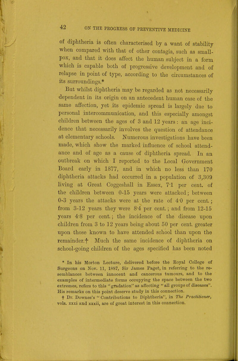 of diphtheria is often characterised by a want of stability when compared with that of other contagia, such as small- pox, and that it does affect the human subject in a form which is capable both of progressive development and of relapse in point of type, according to the circumstances of its surroundings* But whilst diphtheria may be regarded as not necessarily dependent in its origin on an antecedent human case of the same affection, yet its epidemic spread is largely due to personal intercommunication, and this especially amongst children between the ages of 3 and 12 years: an age inci- dence that necessarily involves the question of attendance at elementary schools. Numerous investigations have been made, which show the marked influence of school attend- ance and of age as a cause of diphtheria spread. In an outbreak on which I reported to the Local Government Board early in 1877, and in which no less than 170 diphtheria attacks had occurred in a population of 3,309 living at Great Coggeshall in Essex, 7*1 per cent, of the children between 0-15 years were attacked; between 0-3 years the attacks were at the rate of 4*0 per cent.; from 3-12 years they were 8'4 per cent.; and from 12-15 years 4*8 per cent.; the incidence of the disease upon children from 3 to 12 years being about 50 per cent, greater upon those known to have attended school than upon the remainder.-f- Much the same incidence of diphtheria on school-going children of the ages specified has been noted * In his Morton Lecture, delivered before the Eoyal College of Surgeons on Nov. 11, 1887, Sir James Paget, in referring to the re- semblances between innocent and cancerous tumours, and to the examples of intermediate forms occupying the space between the two extremes, refers to this gradation as affecting all groups of diseases. His remarks on this point deserve study in this connection. + Dr. Downes's  Contributions to Diphtheria, in The Practitioner, vols, xxsi and xxxii, are of great interest in this connection.