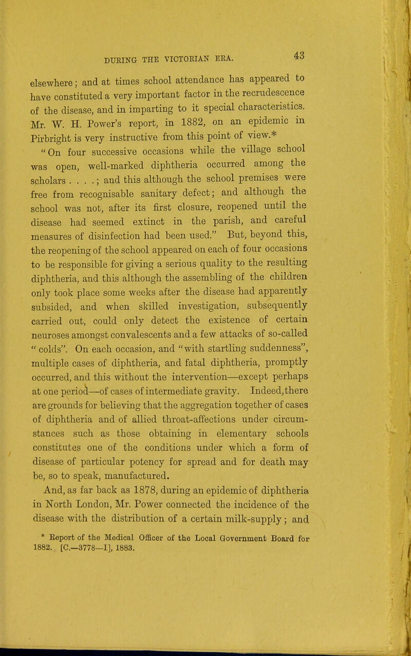 elsewhere; and at times school attendance has appeared to have constituted a very important factor in the recrudescence of the disease, and in imparting to it special characteristics. Mr. W. H. Power's report, in 1882, on an epidemic in Pii-bright is very instructive from this point of view.* On four successive occasions while the village school was open, well-marked diphtheria occurred among the scholars . . . .; and this although the school premises were free from recognisable sanitary defect; and although the school was not, after its first closure, reopened until the disease had seemed extinct in the parish, and careful measures of disinfection had been used. But, beyond this, the reopening of the school appeared on each of four occasions to be responsible for giving a serious quality to the resulting diphtheria, and this although the assembling of the children only took place some weeks after the disease had apparently subsided, and when skilled investigation, subsequently carried out, could only detect the existence of certain neuroses amongst convalescents and a few attacks of so-called  colds. On each occasion, and with startling suddenness, multiple cases of diphtheria, and fatal diphtheria, promptly- occurred, and this without the intervention—except perhaps at one period—of cases of intermediate gravity. Indeed, there are grounds for believing that the aggregation together of cases of diphtheria and of allied throat-affections under circum- stances such as those obtaining in elementary schools constitutes one of the conditions under which a form of disease of particular potency for spread and for death may be, so to speak, manufactured. And, as far back as 1878, during an epidemic of diphtheria in North London, Mr. Power connected the incidence of the disease with the distribution of a certain milk-supply; and * Eeport of the Medical OfiScer of the Local Government Board for 1882. [C—3778—I], 1883.