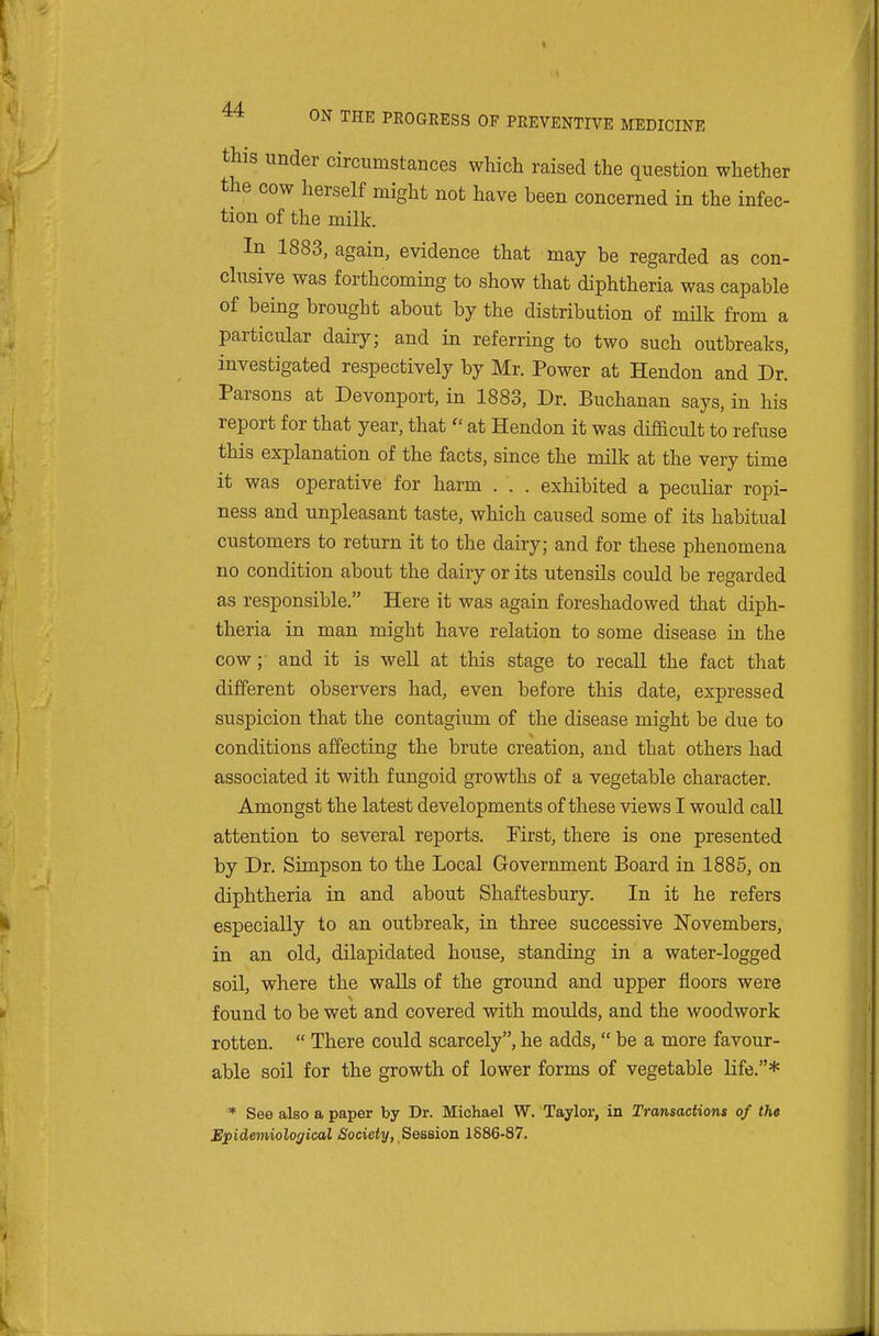 this under circumstances which raised the question whether the cow herself might not have been concerned in the infec- tion of the milk. In 1883, again, evidence that may be regarded as con- clusive was forthcoming to show that diphtheria was capable of being brought about by the distribution of milk from a particular dairy; and in referring to two such outbreaks, investigated respectively by Mr. Power at Hendon and Dr. Parsons at Devonport, in 1883, Dr. Buchanan says, in his report for that year, that  at Hendon it was difficult to refuse this explanation of the facts, since the milk at the very time it was operative for harm . . . exhibited a peculiar ropi- ness and unpleasant taste, which caused some of its habitual customers to return it to the dairy; and for these phenomena no condition about the dairy or its utensils could be regarded as responsible. Here it was again foreshadowed that diph- theria in man might have relation to some disease in the cow; and it is well at this stage to recall the fact that different observers had, even before this date, expressed suspicion that the contagium of the disease might be due to conditions affecting the brute creation, and that others had associated it with fungoid growths of a vegetable character. Amongst the latest developments of these views I would call attention to several reports. First, there is one presented by Dr. Simpson to the Local Government Board in 1885, on diphtheria in and about Shaftesbury. In it he refers especially to an outbreak, in three successive Novembers, in an old, dilapidated house, standing in a water-logged soil, where the walls of the ground and upper floors were found to be wet and covered with moulds, and the woodwork rotten.  There could scarcely, he adds,  be a more favour- able soil for the growth of lower forms of vegetable life.* * See also a paper by Dr. Michael W. Taylor, in Transactions of the Epidemiological Society, Seseion 1S86-87.