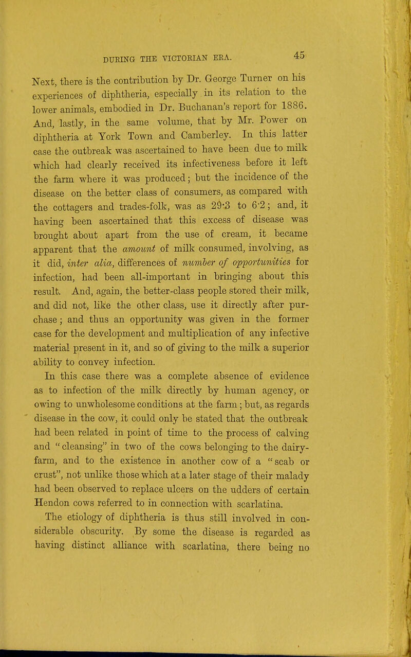 Next, there is the contribution by Dr. George Turner on his experiences of diphtheria, especiaUy in its relation to the lower animals, embodied in Dr. Buchanan's report for 1886. And, lastly, in the same volume, that by Mr. Power on diphtheria at York Town and Camberley. In this latter case the outbreak was ascertained to have been due to milk which had clearly received its infectiveness before it left the farm where it was produced; but the incidence of the disease on the better class of consumers, as compared with the cottagers and trades-folk, was as 29-.3 to 6-2 ; and, it having been ascertained that this excess of disease was brought about apart from the use of cream, it became apparent that the amount of milk consumed, involving, as it did, inter alia, differences of number of opportunities for infection, had been all-important in bringing about this result. And, again, the better-class people stored their milk, and did not, Kke the other class, use it directly after pur- chase ; and thus an opportunity was given in the former case for the development and multiplication of any infective material present in it, and so of giving to the milk a superior ability to convey infection. In this case there was a complete absence of evidence as to infection of the milk directly by human agency, or owing to unwholesome conditions at the farm; but, as regards disease in the cow, it could only be stated that the outbreak had been related in point of time to the process of calving and  cleansing in two of the cows belonging to the dairy- farm, and to the existence in another cow of a  scab or crust, not unlike those which at a later stage of their malady had been observed to replace ulcers on the udders of certain Hendon cows referred to in connection with scarlatina. The etiology of diphtheria is thus stiU involved in con- siderable obscurity. By some the disease is regarded as having distinct alliance with scarlatina, there being no