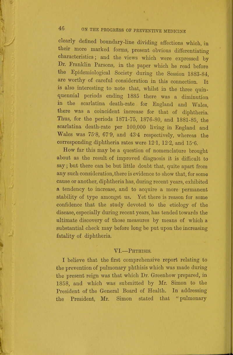 clearly defined boundary-line dividing affections which, in their more marked forms, present obvious differentiating characteristics; and the views which were expressed by Dr. Franklin Parsons, in the paper which he read before the Epidemiological Society during the Session 1883-84, are worthy of careful consideration in this connection. It is also interesting to note that, whilst in the three quin- quennial periods ending 1885 there was a diminution in the scarlatina death-rate for England and Wales, there was a coincident increase for that of diphtheria. Thus, for the periods 1871-75, 1876-80, and 1881-85, the scarlatina death-rate per 100,000 living in England and Wales was 75-8, 67-9, and 43-4 respectively, whereas the corresponding diphtheria rates were 121, 12-2, and 15-6. How far this may be a question of nomenclature brought about as the result of improved diagnosis it is difficult to say; but there can be but Little doubt that, quite apart from any such consideration, there is evidence to show that, for some cause or another, diphtheria has, during recent years, exhibited a tendency to increase, and to acquire a more permanent stability of type amongst us. Yet there is reason for some confidence that the study devoted to the etiology of the disease, especially during recent years, has tended towards the ultimate discovery of those measures by means of which a substantial check may before long be put upon the increasing fatality of diphtheria. VI.—Phthisis. I believe that the first comprehensive report relating to the prevention of pulmonary phthisis which was made during the present reign was that which Dr. Greenhow prepared, in 1858, and which was submitted by Mr. Simon to the President of the General Board of Health. In addressing the President, Mr. Simon stated that pulmonary
