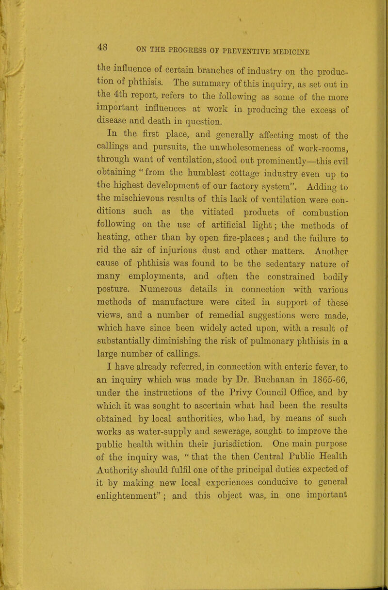 I 48 ON THE PROGRESS OF PREVENTIVE MEDICINE the influence of certain branches of industry on the produc- tion of phthisis. The summary of this inquiry, as set out in the 4th report, refers to the following as some of the more important influences at work in producing the excess of disease and death in question. In the first place, and generally affecting most of the callings and pursuits, the unwholesomeness of work-rooms, through want of ventilation, stood out prominently—this evil obtaining  from the humblest cottage industry even up to the highest development of our factory system. Adding to the mischievous results of this lack of ventilation were con- ditions such as the vitiated products of combustion following on the use of artificial light; the methods of heating, other than by open fire-places; and the failure to rid the air of injurious dust and other matters. Another cause of phthisis was found to be the sedentary nature of many employments, and often the constrained bodily posture. Numerous details in connection with various methods of manufacture were cited in support of these views, and a number of remedial suggestions were made, which have since been widely acted upon, with a result of substantially diminishing the risk of piilmonary phthisis in a large number of callings. I have already referred, in connection with enteric fever, to an inquiry which was made by Dr. Buchanan in 1865-66, under the instructions of the Privy Council Office, and by ll which it was sought to ascertain what had been the results obtained by local authorities, who had, by means of such works as water-supply and sewerage, sought to improve the » public health within their jurisdiction. One main purpose of the inquiry was,  that the then Central Public Health Authority should fulfil one of the principal duties expected of it by making new local experiences conducive to general enlightenment; and this object was, in one important