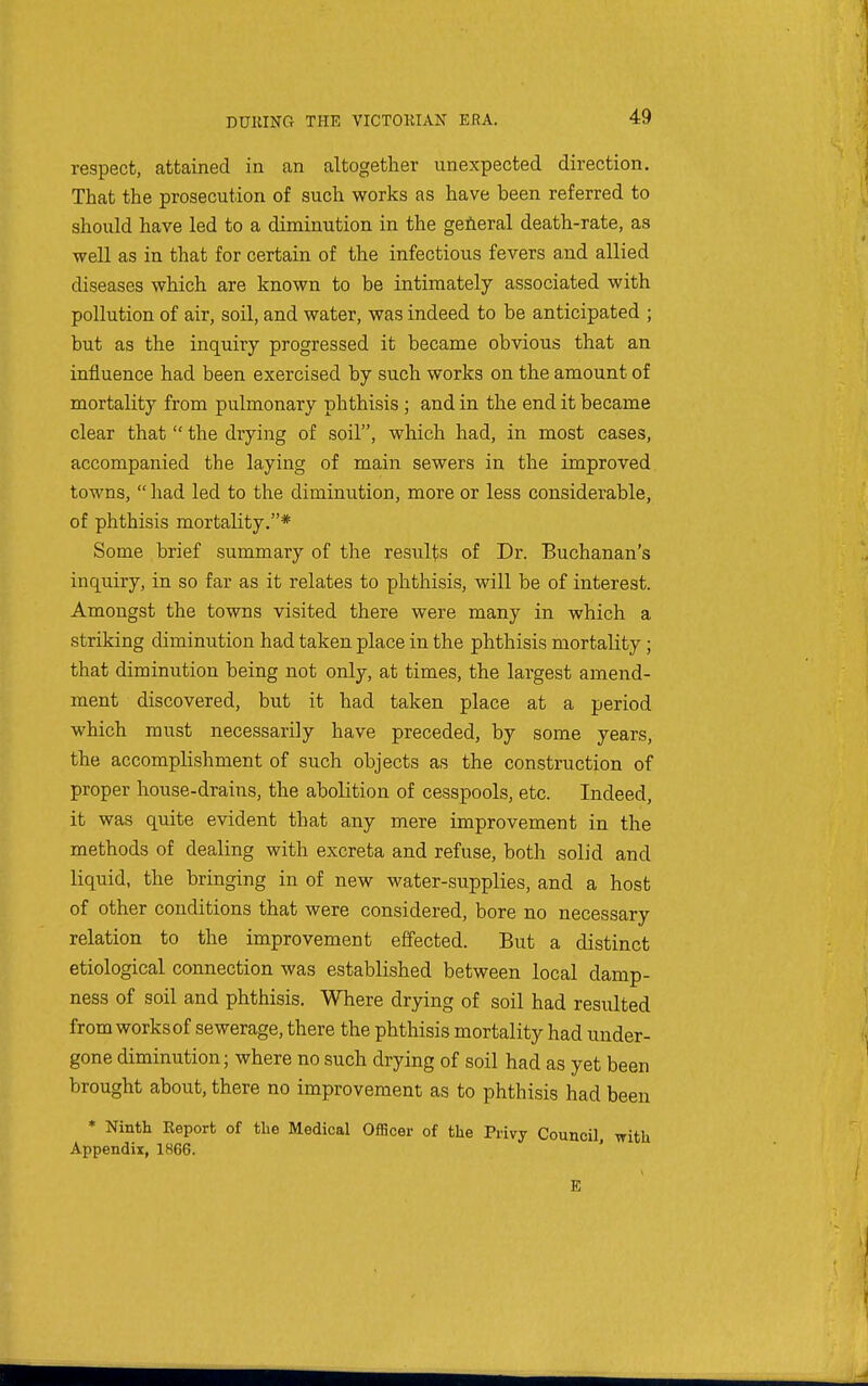 respect, attained in an altogether unexpected direction. That the prosecution of such works as have been referred to should have led to a diminution in the general death-rate, as well as in that for certain of the infectious fevers and allied diseases which are known to be intimately associated with pollution of air, soil, and water, was indeed to be anticipated ; but as the inquiry progressed it became obvious that an influence had been exercised by such works on the amount of mortality from pulmonary phthisis ; and in the end it became clear that  the drying of soil, which had, in most cases, accompanied the laying of main sewers in the improved towns,  had led to the diminution, more or less considerable, of phthisis mortality.* Some brief summary of the results of Dr. Buchanan's inquiry, in so far as it relates to phthisis, will be of interest. Amongst the towns visited there were many in which a striking diminution had taken place in the phthisis mortality ; that diminution being not only, at times, the largest amend- ment discovered, but it had taken place at a period which must necessarily have preceded, by some years, the accomplishment of such objects as the construction of proper house-drains, the abolition of cesspools, etc. Indeed, it was quite evident that any mere improvement in the methods of dealing with excreta and refuse, both solid and liquid, the bringing in of new water-supplies, and a host of other conditions that were considered, bore no necessary relation to the improvement effected. But a distinct etiological connection was established between local damp- ness of soil and phthisis. Where drying of soil had resulted from works of sewerage, there the phthisis mortality had under- gone diminution; where no such drying of soil had as yet been brought about, there no improvement as to phthisis had been * Ninth Report of tlie Medical Officer of the Privy Council with Appendix, 1866. ' E