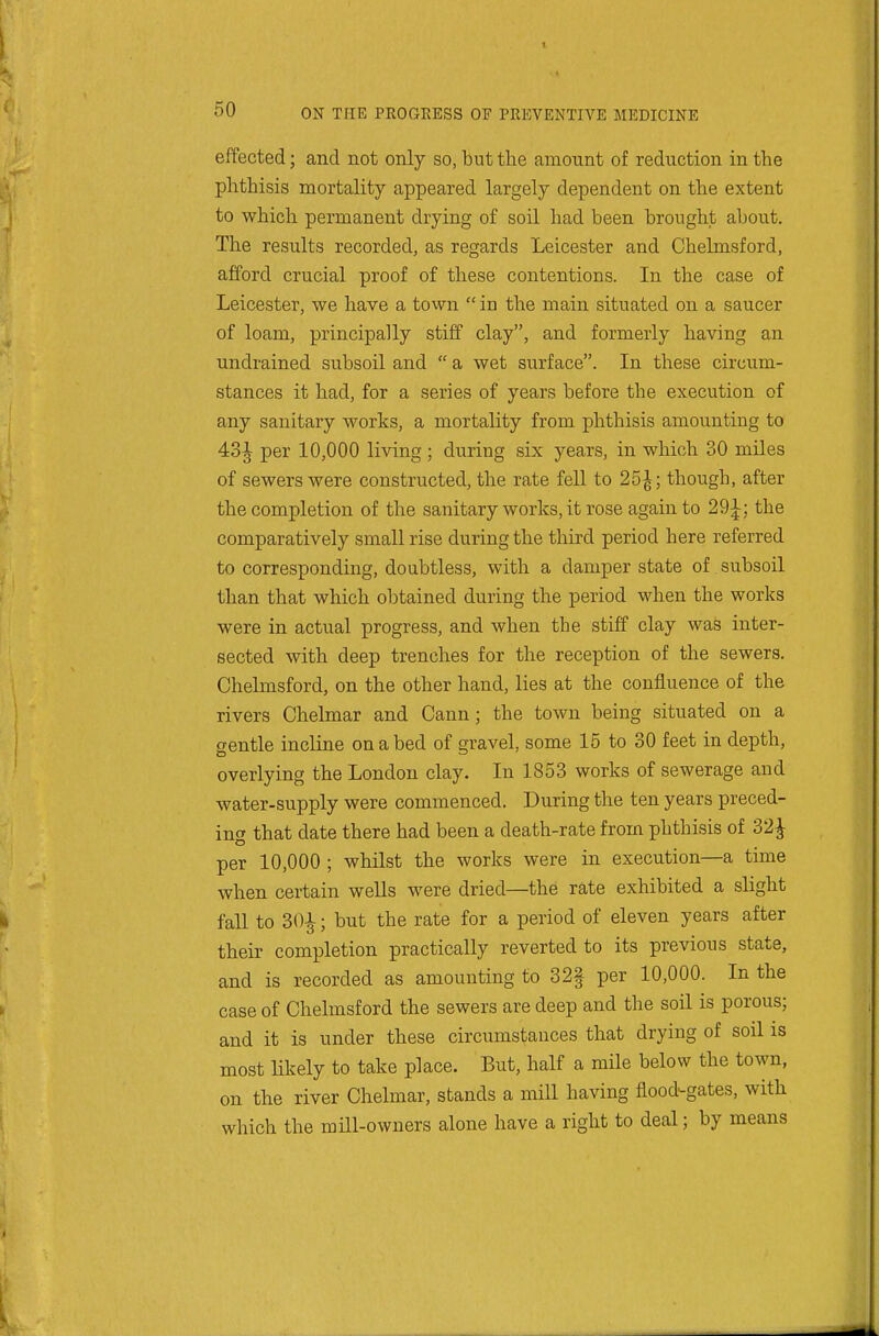 effected; and not only so, but the amount of reduction in the phthisis mortality appeared largely dependent on the extent to which permanent drying of soil had been brought about. The results recorded, as regards Leicester and Chelmsford, afford crucial proof of these contentions. In the case of Leicester, we have a town  in the main situated on a saucer of loam, principally stiff clay, and formerly having an undrained subsoil and  a wet surface. In these circum- stances it had, for a series of years before the execution of any sanitary works, a mortality from phthisis amounting to 43J per 10,000 living ; during six years, in which 30 miles of sewers were constructed, the rate fell to 25^; though, after the completion of the sanitary works, it rose again to 29^; the comparatively small rise during the third period here referred to corresponding, doubtless, with a damper state of subsoil than that which obtained during the period when the works were in actual progress, and when the stiff clay was inter- sected with deep trenches for the reception of the sewers. Chelmsford, on the other hand, lies at the confluence of the rivers Chelmar and Cann; the town being situated on a gentle incline on a bed of gravel, some 15 to 30 feet in depth, overlying the London clay. In 1853 works of sewerage and water-supply were commenced. During the ten years preced- m<f that date there had been a death-rate from phthisis of 32^ per 10,000 ; whilst the works were in execution—a time when certain wells were dried—the rate exhibited a slight fall to 30^; but the rate for a period of eleven years after their completion practically reverted to its previous state, and is recorded as amounting to 32§ per 10,000. In the case of Chelmsford the sewers are deep and the soil is porous; and it is under these circumstances that drying of soil is most m<ely to take place. But, half a mile below the town, on the river Chelmar, stands a mill having flood-gates, with which the mill-owners alone have a right to deal; by means