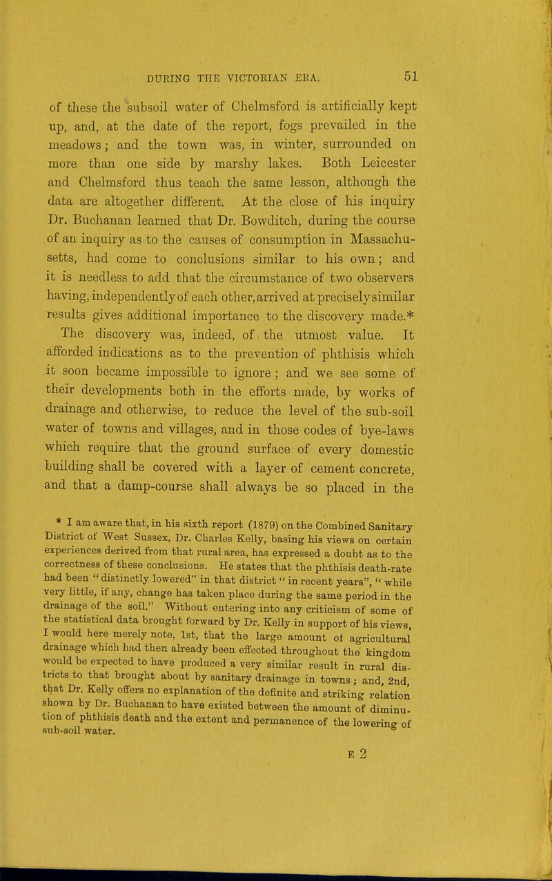 of tliese the subsoil water of Chelmsford is artificially kept up, and, at the date of the report, fogs prevailed in the meadows; and the town was, in winter, surrounded on more than one side by marshy lakes. Both Leicester and Chelmsford thus teach the same lesson, although the data are altogether different. At the close of his inquiry Dr. Buchanan learned that Dr. Bowditch, during the course of an inquiry as to the causes of consumption in Massachu- setts, had come to conclusions similar to his own; and it is needless to add that the circumstance of two observers having, independently of each other, arrived at precisely similar results gives additional importance to the discovery made.* The discovery was, indeed, of the utmost value. It afforded indications as to the prevention of phthisis which it soon became impossible to ignore; and we see some of their developments both in the efforts made, by works of drainage and otherwise, to reduce the level of the sub-soil water of towns and villages, and in those codes of bye-laws which require that the ground surface of every domestic building shall be covered with a layer of cement concrete, and that a damp-course shall always be so placed in the * I am aware that, in his sixth report (1879) on the Combined Sanitary District of West Sussex, Dr. Charles Kelly, basing his views on certain experiences derived from that rural area, has expressed a doubt as to the correctness of these conclusions. He states that the phthisis death-rate had been  distinctly lowered in that district  in recent years,  whUe very little, if any, change has taken place during the same period in the drainage of the soil. Without entering into any criticism of some of the statistical data brought forward by Dr. KeUy in support of his views. I would here merely note, 1st, that the large amount of agricultural drainage which had then already been effected throughout the kingdom would be expected to have produced a very similar result in rural dis- tricts to that brought about by sanitary drainage in towns; and, 2nd that Dr. Kelly offers no explanation of the definite and striking relation shown by Dr. Buchanan to have existed between the amount of diminu tion of phthisis death and the extent and permanence of the lowerins of sub-soil water. E 2