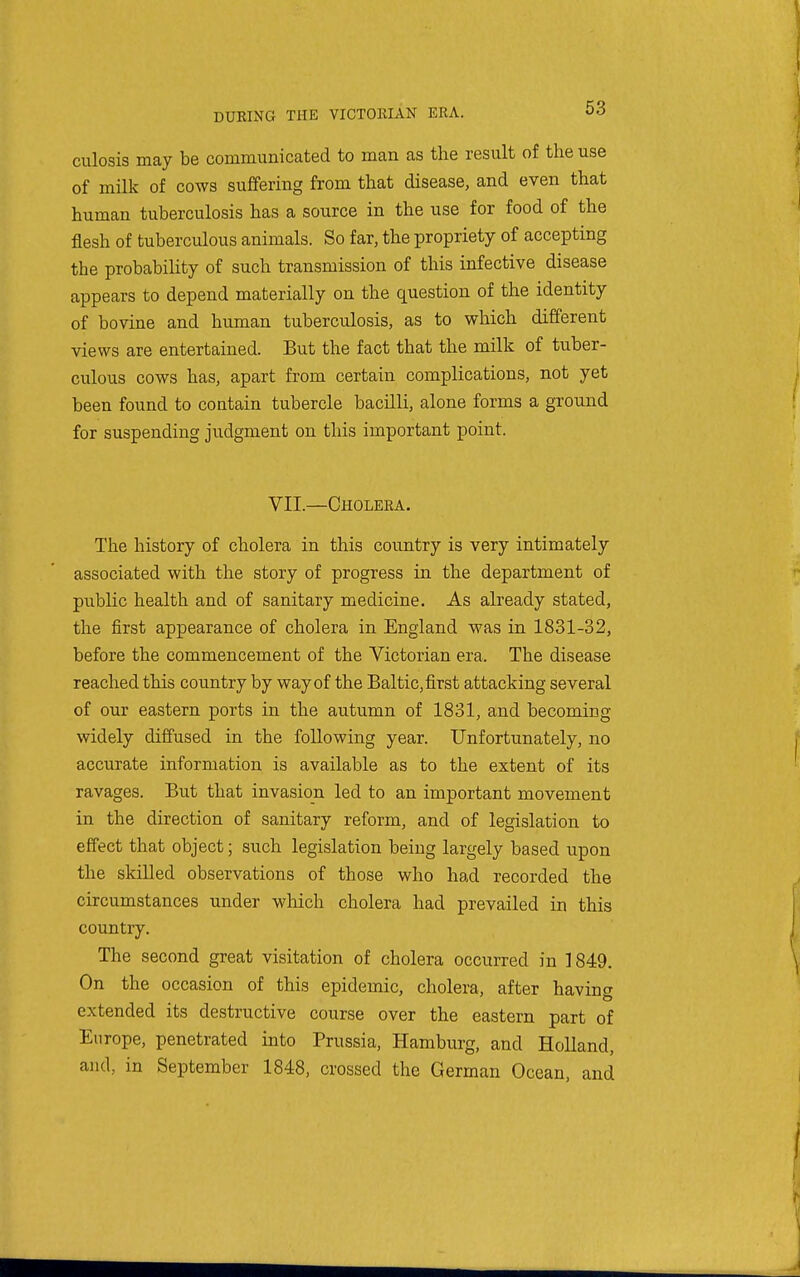 culosis may be communicated to man as the result of the use of milk of cows suffering from that disease, and even that human tuberculosis has a source in the use for food of the flesh of tuberculous animals. So far, the propriety of accepting the probability of such transmission of this infective disease appears to depend materially on the question of the identity of bovine and human tuberculosis, as to which different views are entertained. But the fact that the milk of tuber- culous cows has, apart from certain complications, not yet been found to contain tubercle bacilli, alone forms a ground for suspending judgment on this important point. VII.—Cholera. The history of cholera in this country is very intimately associated with the story of progress in the department of public health and of sanitary medicine. As already stated, the first appearance of cholera in England was in 1831-32, before the commencement of the Victorian era. The disease reached this country by way of the Baltic, first attacking several of our eastern ports in the autumn of 1831, and becoming widely diffused in the following year. Unfortunately, no accurate information is available as to the extent of its ravages. But that invasion led to an important movement in the direction of sanitary reform, and of legislation to effect that object; such legislation beiug largely based upon the skilled observations of those who had recorded the circumstances under which cholera had prevailed in this country. The second great visitation of cholera occurred in 1849. On the occasion of this epidemic, cholera, after having extended its destructive course over the eastern part of Europe, penetrated into Prussia, Hamburg, and Holland, and, in September 1848, crossed the German Ocean, and