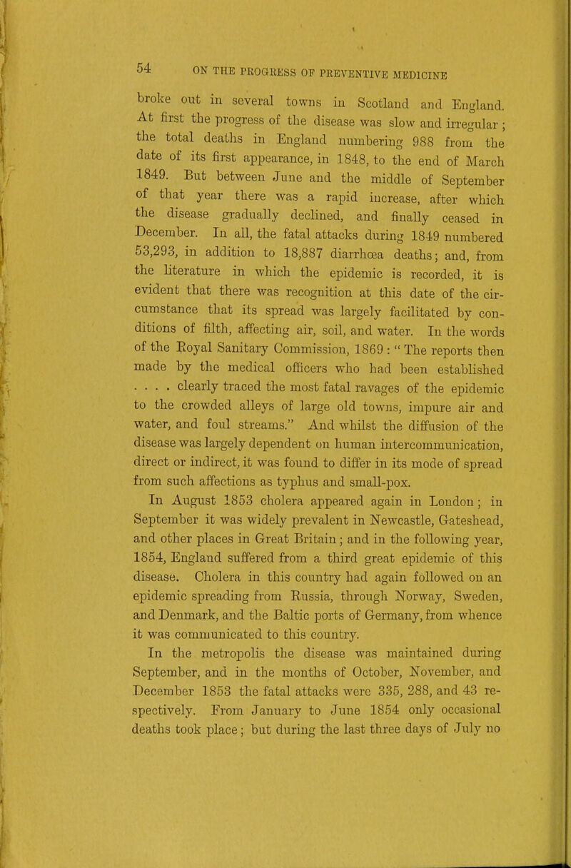 broke out in several towns in Scotland and England. At first the progress of tlie disease was slow and irregular ; the total deaths in England numbering 988 from the date of its first appearance, in 1848, to the end of March 1849. But between June and the middle of September of that year there was a rapid increase, after which the disease gradually declined, and finally ceased in December. In all, the fatal attacks during 1849 numbered 53,293, in addition to 18,887 diarrhoea deaths; and, from the literature in which the epidemic is recorded, it is evident that there was recognition at this date of the cir- cumstance that its spread was largely facilitated by con- ditions of filth, affecting air, soil, and water. In the words of the Eoyal Sanitary Commission, 1869 :  The reports then made by the medical officers who had been established .... clearly traced the most fatal ravages of the epidemic to the crowded alleys of large old towns, impure air and water, and foul streams. And whilst the diffusion of the disease was largely dependent on human intercommunication, direct or indirect, it was found to differ in its mode of spread from such affections as typhus and small-pox. In August 1853 cholera appeared again in London ; in September it was widely prevalent in Newcastle, Gateshead, and other places in Great Britain; and in the following year, 1854, England suffered from a third great epidemic of this disease. Cholera in this country had again followed on an epidemic spreading from Russia, through Norway, Sweden, and Denmark, and the Baltic ports of Germany, from whence it was communicated to this country. In the metrojDolis the disease was maintained during September, and in the months of October, November, and December 1853 the fatal attacks were 335, 288, and 43 re- spectively. From January to June 1854 only occasional deaths took place; but during the last three days of July no