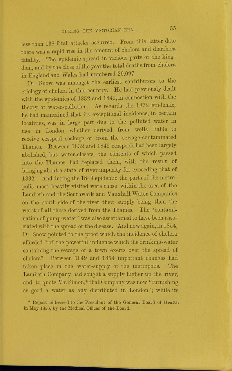 less than 138 fatal attacks occurred. From this latter date there was a rapid rise in the amount of cholera and diarrhoea fataUty. The epidemic spread in various parts of the king- dom, and hy the close of the year the total deaths from cholera in England and Wales had numbered 20,097. Dr. Snow was amongst the earliest contributors to the etiology of cholera in this country. He had previously dealt with the epidemics of 1832 and 1849, in connection with the theory of water-pollution. As regards the 1832 epidemic, he had maintained that its exceptional incidence, in certain localities, was in large part due to the polluted water in use in London, whether derived from wells liable to receive cesspool soakage or from the sewage-contaminated Thames. Between 1832 and 1849 cesspools had been largely abolished, but water-closets, the contents of which passed into the Thames, had replaced them, with the result of bringing about a state of river impurity far exceeding that of 1832. And during the 1849 epidemic the parts of the metro- polis most heavily visited were those within the area of the Lambeth and the Southwark and Vauxhall Water Companies on the south side of the river, their supply being then the worst of all those derived from the Thames. The contami- nation of pump-water was also ascertained to have been asso- ciated with the spread of the disease. And now again, in 1854, Dr. Snow pointed to the proof which the incidence of cholera afforded  of the powerful influence which the drinking-water containing the sewage of a town exerts over the spread of cholera. Between 1849 and 1854 important changes had taken place m the water-supply of the metropolis. The Lambeth Company had sought a supply higher up the river, and, to quote Mr. Simon,* that Company was now furnishing as good a water as any distributed in London; while its * Eeport addressed fco tlie President of the General Board of Health in May 1856, by the Medical Officer of the Board.