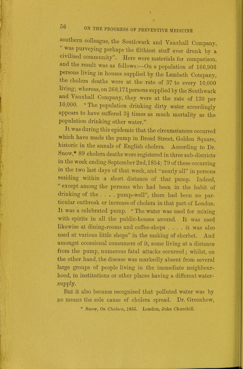 southern colleague, the Southwark and Vauxhall Company,  was purveying perhaps the filthiest stuff ever drunk by a civilised community. Here were materials for comparison, and the result was as follows:—On a population of 166,906 persons living in houses supplied by the Lambeth Company, the cholera deaths were at the rate of 37 to every 10,000 living; whereas, on 268,17lpersons supplied by the Southwark and Vauxhall Company, they were at the rate of 130 per 10,000.  The population drinking dirty water accordingly appears to have suffered 3J times as much mortality as the population drinking other water. It was during this epidemic that the circumstances occurred which have made the pump in Broad Street. Golden Square, historic in the annals of English cholera. According to Dr. Snow,* 89 cholera deaths were registered in three sub-districts in the week ending September 2nd, 1854; 79 of these occurring in the two last days of that week, and nearly all in persons residing within a short distance of that pump. Indeed,  except among the persons who had been in the habit of drinking of the .... pump-well, there had been no par- ticular outbreak or increase of cholera in that part of London. It was a celebrated pump.  The water was used for mixing with spirits in aU the public-houses around. It was used likewise at dining-rooms and coffee-shops .... it was also used at various little shops in the making of sherbet. And amongst occasional consumers of it, some living at a distance from the pump, numerous fatal attacks occurred; whilst, on the other hand, the disease was markedly absent from several large groups of people living in the immediate neighbour- hood, in institutions or other places having a different water- supply. But it also became recognised that polluted water was by no means the sole cause of cholera spread. Dr. Green how, * Suow, On Cholera, 1855. London, John Churchill.