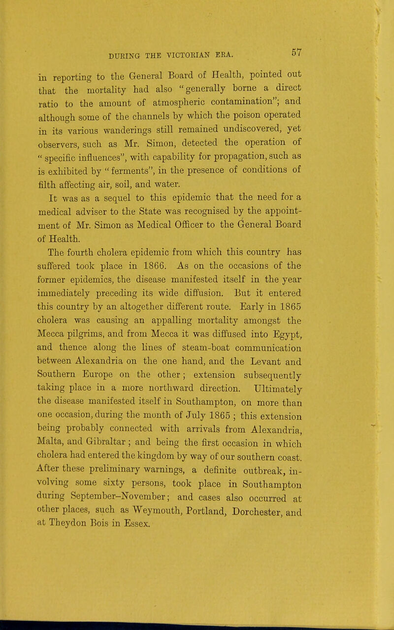 in reporting to the General Board of Health, pointed out that the mortality had also generally borne a direct ratio to the amount of atmospheric contamination; and although some of the channels by which the poison operated in its various wanderings still remained undiscovered, yet observers, such as Mr. Simon, detected the operation of  specific influences, with capability for propagation, such as is exliibited by  ferments, in the presence of conditions of filth affecting air, soil, and water. It was as a sequel to this epidemic that the need for a medical adviser to the State was recognised by the appoint- ment of Mr. Simon as Medical Officer to the General Board of Health. The fourth cholera epidemic from which this country has suffered took place in 1866. As on the occasions of the former epidemics, the disease manifested itself in the year immediately preceding its wide diffusion. But it entered this country by an altogether different route. Early in 1865 cholera was causing an appalling mortality amongst the Mecca pilgrims, and from Mecca it was diffused into Egypt, and thence along the lines of steam-boat communication between Alexandria on the one hand, and the Levant and Southern Europe on the other; extension subsequently taking place in a more northward direction. Ultimately the disease manifested itself in Southampton, on more than one occasion, during the month of July 1865 ; this extension being probably connected with arrivals from Alexandria, Malta, and Gibraltar ; and being the first occasion in which cholera had entered the kingdom by way of our southern coast. After these preliminary warnings, a definite outbreak, in- volving some sixty persons, took place in Southampton during September-November; and cases also occurred at other places, such as Weymouth, Portland, Dorchester, and at Theydon Bois in Essex.
