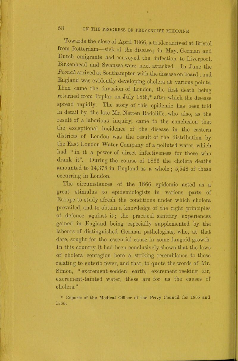 Towards the close of April 1866, a trader arrived at Bristol from Eotterdam—sick of the disease; in May, German and Dutch emigrants had conveyed the infection to Liverpool. Birkenhead and Swansea were next attacked. In June the Poonah arrived at Southampton with the disease on board; and England was evidently developing cholera at various points. Then came the invasion of London, the first death being returned from Poplar on July 18th,* after which the disease spread rapidly. The story of this epidemic has been told in detail by the late Mr. ISTetten Eadcliffe, who also, as the result of a laborious inquiry, came to the conclusion that the exceptional incidence of the disease in the eastern districts of London was the result of the distribution by the East London Water Company of a polluted water, which had  in it a power of direct infectiveness for those who drank it. During the course of 1866 the cholera deaths amounted to 14,378 in England as a whole ; 5,548 of these occurring in London. The circumstances of the 1866 epidemic acted as a' great stimulus to epidemiologists in various parts of Europe to study afresh the conditions under which cholera prevailed, and to obtain a knowledge of the right principles of defence against it; the practical sanitary experiences gained in England being especially supplemented by the labours of distinguished German pathologists, who, at that date, sought for the essential cause in some fungoid growth. In this country it had been conclusively shown that the laws of cholera contagion bore a striking resemblance to those relating to enteric fever, and that, to quote the words of Mr. Simon,  excrement-sodden earth, excrement-reeking air, excrement-tainted water, these are for us the causes of cholera. * Keports of the Medical Officer of the Privy Council for 1835 and 1806.