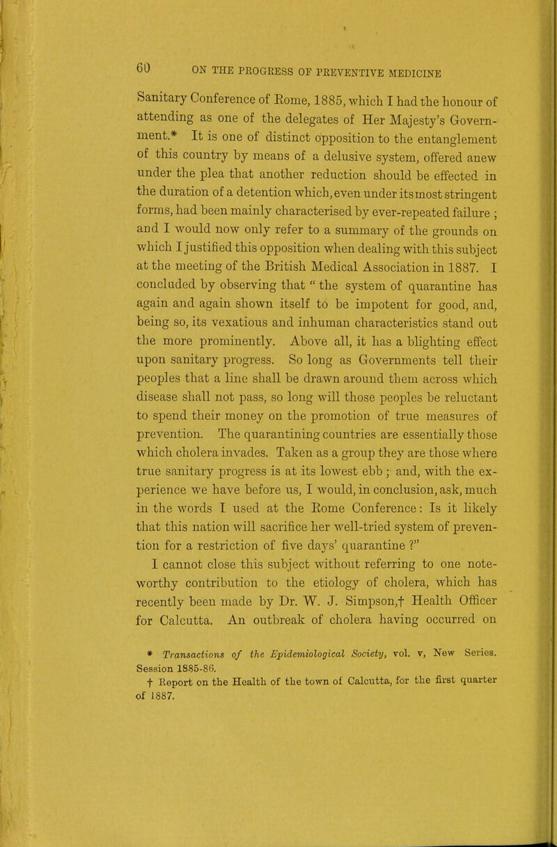 Sanitary Conference of Eome, 1885, whicli I had the honour of attending as one of the delegates of Her Majesty's Govern- ment * It is one of distinct opposition to the entanglement of this country by means of a delusive system, offered anew under the plea that another reduction should be effected in the duration of a detention which, even under its most stringent forms, had been mainly characterised by ever-repeated failure ; and I would now only refer to a summary of the grounds on which I justified this opposition when dealing with this subject at the meeting of the British Medical Association in 1887. I concluded by observing that  the system of quarantine has again and again shown itself to be impotent for good, and, being so, its vexatious and inhuman characteristics stand out the more prominently. Above all, it has a blighting effect upon sanitary progress. So long as Governments tell their peoples that a line shall be drawn around them across which disease shall not pass, so long will those peoples be reluctant to spend their money on the promotion of true measures of prevention. The quarantining countries are essentially those which cholera invades. Taken as a group they are those where true sanitary progress is at its lowest ebb ; and, with the ex- perience we have before us, I would, in conclusion, aslc, much in the words I used at the Rome Conference: Is it likely that this nation will sacrifice her well-tried system of preven- tion for a restriction of five days' quarantine ? I cannot close this subject without referring to one note- worthy contribution to the etiology of cholera, which has recently been made by Dr. W. J. Simpson,t Health Officer for Calcutta. An outbreak of cholera having occurred on * Transactions of the Epidemiological Society, vol. v, New Series. Session 1885-86. t Report on the Health of the town of Calcutta, for the first quarter of 1887.