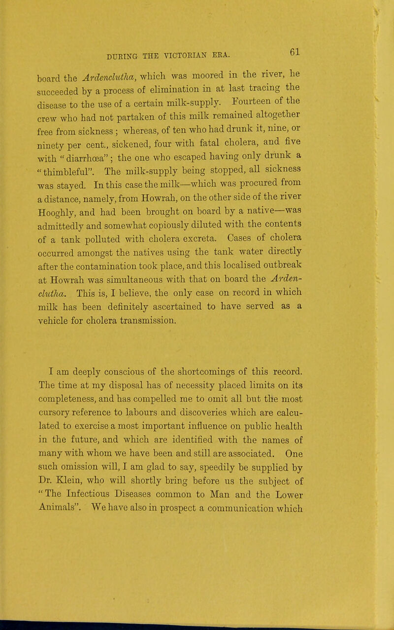board the ArdencMha, which was moored in the river, he succeeded by a process of elimination in at last tracing the disease to the use of a certain milk-supply. Fourteen of the crew who had not partaken of this milk remained altogether free from sickness ; whereas, of ten who had drunk it, nine, or ninety per cent., sickened, four with fatal cholera, and five with  diarrhoea ; the one who escaped having only drunk a  thimbleful. The milk-supply being stopped, all sickness was stayed. In this case the milk—which was procured from a distance, namely, from Howrah, on the other side of the river Hooghly, and had been brought on board by a native—was admittedly and somewhat copiously diluted with the contents of a tank polluted with cholera excreta. Cases of cholera occurred amongst the natives using the tank water directly after the contamination took place, and this localised outbreak at Howrah was simultaneous with that on board the Arden- clutlia. This is, I believe, the only case on record in which milk has been definitely ascertained to have served as a vehicle for cholera transmission. I am deeply conscious of the shortcomings of this record. The time at my disposal has of necessity placed limits on its completeness, and has compelled me to omit all but the most cursory reference to laboiirs and discoveries which are calcu- lated to exercise a most important influence on public health in the future, and which are identified with the names of many with whom we have been and still are associated. One such omission will, I am glad to say, speedily be supplied by Dr. Klein, who will shortly bring before us the subject of The Infectious Diseases common to Man and the Lower Animals. We have also in prospect a communication which