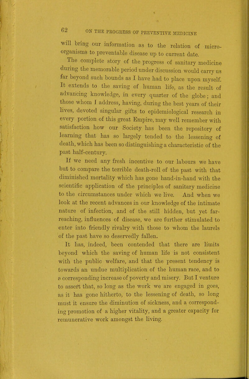 will bring our information as to the relation of micro- organisms to preventable disease up to current date. The complete story of the progress of sanitary medicine during the memorable period under discussion would carry us far beyond such bounds as I have had to place upon myself. It extends to the saving of human life, as the result of advancing knowledge, in every quarter of the globe; and those whom J address, having, during the best years of their lives, devoted singular gifts to epidemiological research in every portion of this great Empire, may well remember with satisfaction how our Society has been the repository of learning that has so largely tended to the lessening of death, which has been so distinguishing a characteristic of the past half-century. If we need any fresh incentive to our labours we have but to compare the terrible death-roll of the past with that diminished mortality which has gone hand-in-hand with the scientific application of the principles of sanitary medicine to the circumstances under which we live. And when we look at the recent advances in our knowledge of the intimate nature of infection, and of the still hidden, but yet far- reaching, influences of disease, we are further stimulated to enter into friendly rivalry with those to whom the laurels of the past have so deservedly fallen. It has, indeed, been contended that there are limits beyond which the saving of human life is not consistent with the public welfare, and that the present tendency is towards an undue multiplication of the human race, and to a corresponding increase of poverty and misery. But I venture to assert that, so long as the work we are engaged in goes, as it has gone hitherto, to the lessening of death, so long must it ensure the diminution of sickness, and a correspond- ing promotion of a higher vitality, and a greater capacity for remunerative work amongst the living.