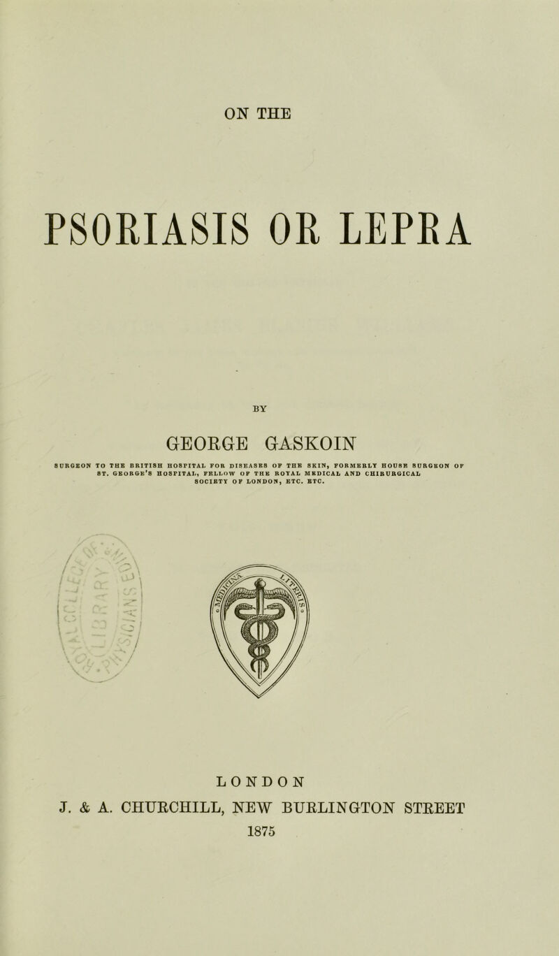 PSORIASIS OR LEPRA GEORGE GASKOIN SURGEON TO THE BRITISH HOSPITAL FOR DISEASES OP THE SKIN, FORMERLY HOUSE SURGEON OF ST. GEORGE'S HOSPITAL, FELLOW OP THE ROYAL MEDICAL AND CHIRURGICAL SOCIETY OF LONDON, ETC. BTC. LONDON J. & A. CHURCHILL, NEW BURLINGTON STREET 1875