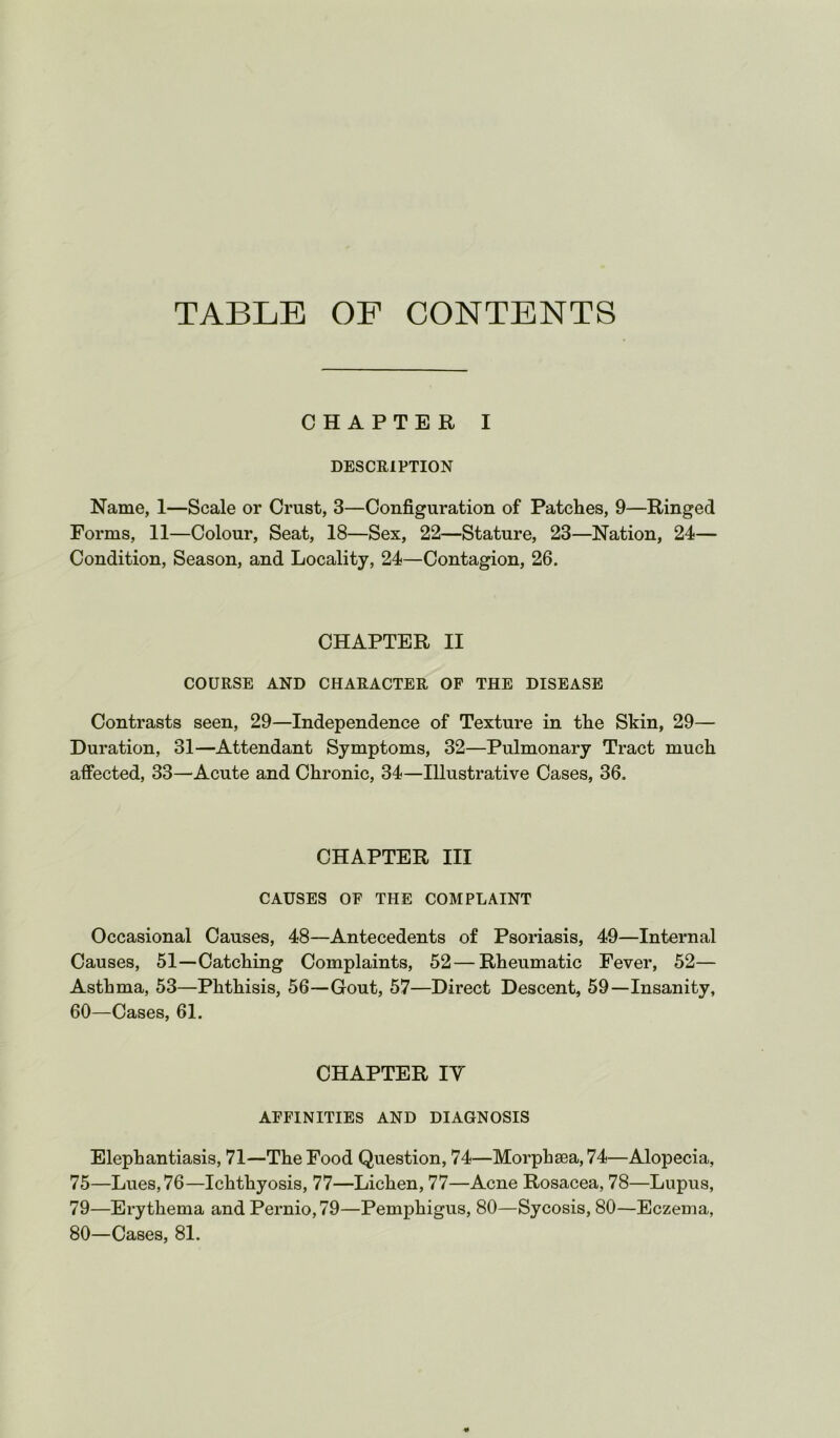 TABLE OF CONTENTS CHAPTER I DESCEIPTION Name, 1—Scale or Crust, 3—Configuration of Patches, 9—Ringed Forms, 11—Colour, Seat, 18—Sex, 22—Stature, 23—Nation, 24— Condition, Season, and Locality, 24—Contagion, 26. CHAPTER II COURSE AND CHARACTER OF THE DISEASE Contrasts seen, 29—Independence of Texture in the Skin, 29— Duration, 31—Attendant Symptoms, 32—Pulmonary Tract much affected, 33—Acute and Chronic, 34—Illustrative Cases, 36. CHAPTER III CAUSES OF THE COMPLAINT Occasional Causes, 48—Antecedents of Psoriasis, 49—Internal Causes, 51—Catching Complaints, 52—Rheumatic Fever, 52— Asthma, 53—Phthisis, 56—Gout, 57—Direct Descent, 59—Insanity, 60—Cases, 61. CHAPTER ly AFFINITIES AND DIAGNOSIS Elephantiasis, 71—The Food Question, 74—Morphsea, 74—Alopecia, 75—Lues, 76—Ichthyosis, 77—Lichen, 77—Acne Rosacea, 78—Lupus, 79— Erythema and Pernio, 79—Pemphigus, 80—Sycosis, 80—Eczema, 80— Cases, 81.