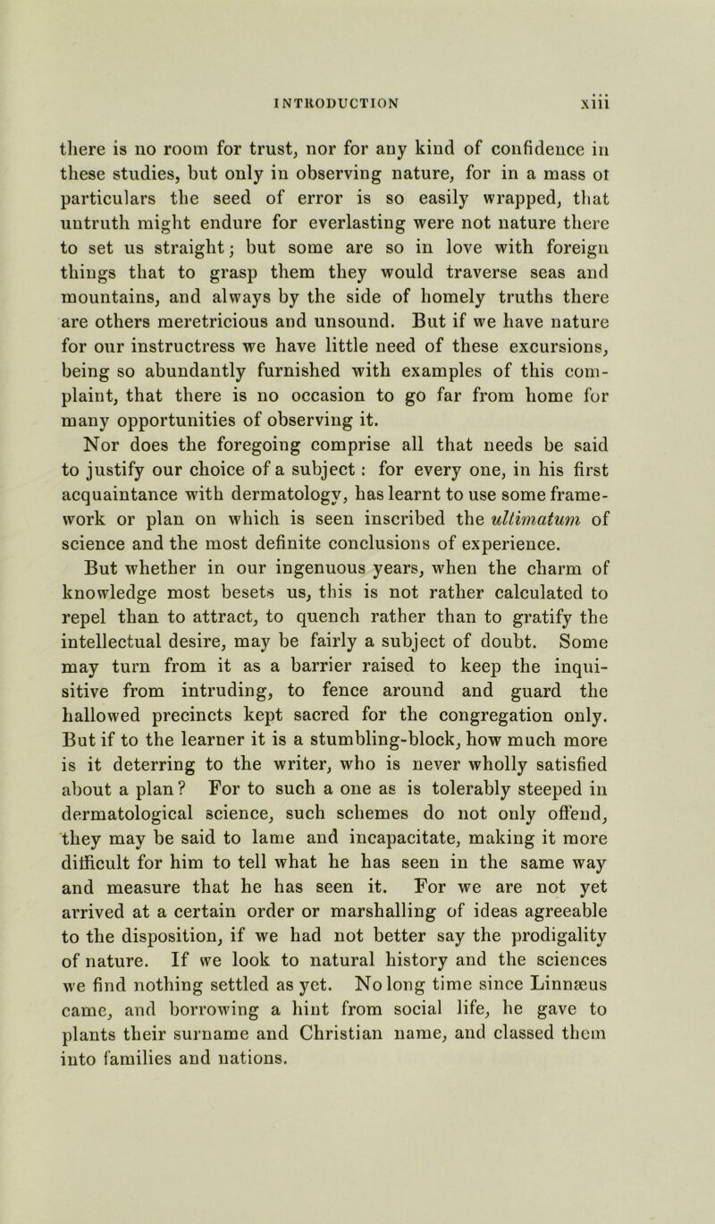 there is no room for trust, nor for any kind of confidence in these studies, but only in observing nature, for in a mass ot particulars the seed of error is so easily wrapped, that untruth might endure for everlasting were not nature there to set us straight; but some are so in love with foreign things that to grasp them they would traverse seas and mountains, and always by the side of homely truths there are others meretricious and unsound. But if we have nature for our instructress we have little need of these excursions, being so abundantly furnished with examples of this com- plaint, that there is no occasion to go far from home for many opportunities of observing it. Nor does the foregoing comprise all that needs be said to justify our choice of a subject: for every one, in his first acquaintance with dermatology, has learnt to use some frame- work or plan on which is seen inscribed the ultimatum of science and the most definite conclusions of experience. But whether in our ingenuous years, when the charm of knowledge most besets us, this is not rather calculated to repel than to attract, to quench rather than to gratify the intellectual desire, may be fairly a subject of doubt. Some may turn from it as a barrier raised to keep the inqui- sitive from intruding, to fence around and guard the hallowed precincts kept sacred for the congregation only. But if to the learner it is a stumbling-block, how much more is it deterring to the writer, who is never wholly satisfied about a plan ? For to such a one as is tolerably steeped in dermatological science, such schemes do not only offend, they may be said to lame and incapacitate, making it more difficult for him to tell what he has seen in the same way and measure that he has seen it. For we are not yet arrived at a certain order or marshalling of ideas agreeable to the disposition, if we had not better say the prodigality of nature. If we look to natural history and the sciences we find nothing settled as yet. No long time since Linnaeus came, and borrowing a hint from social life, he gave to plants their surname and Christian name, and classed them into families and nations.