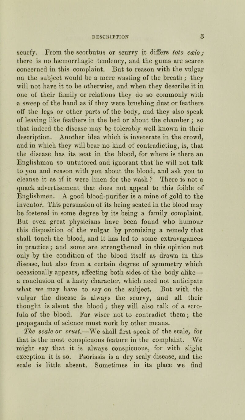 scurfy. From the scorbutus or scurvy it differs toto cmlo; there is no hsemorrhagic tendency, and the gums are scarce concerned in this complaint. But to reason with the vulgar on the subject would be a mere wasting of the breath ; they will not have it to be otherwise, and when they describe it in one of their family or relations they do so commonly with a sweep of the hand as if they were brushing dust or feathers off the legs or other parts of the body, and they also speak of leaving like feathers in the bed or about the ehamber ; so that indeed the disease may be tolerably well known in their description. Another idea which is inveterate in the crowd, and in which they will bear no kind of contradicting, is, that the disease has its seat in the blood, for where is there an Englishman so untutored and ignorant that he will not talk to you and reason with you about the blood, and ask you to eleanse it as if it were linen for the wash ? There is not a quack advertisement that does not appeal to this foible of Englishmen. A good blood-purifier is a mine of gold to the inventor. This persuasion of its being seated in the blood may be fostered in some degree by its being a family complaint. But even great physicians have been found who humour this disposition of the vulgar by promising a remedy that shall touch the blood, and it has led to some extravagances in practice; and some are strengthened in this opinion not only by the condition of the blood itself as drawn in this disease, but also from a certain degree of symmetry which occasionally appears, affecting both sides of the body alike— a conclusion of a hasty character, which need not anticipate what we may have to say on the subject. But with the vuigar the disease is always the scurvy, and all their thought is about the blood ; they will also talk of a scro- fula of the blood. Far wiser not to contradict them; the propaganda of science must work by other means. The scale or crust,—We shall first speak of the scale, for that is the most conspicuous feature in the complaint. We might say that it is always conspicuous, for with slight exception it is so. Psoriasis is a dry scaly disease, and the scale is little absent. Sometimes in its place we find