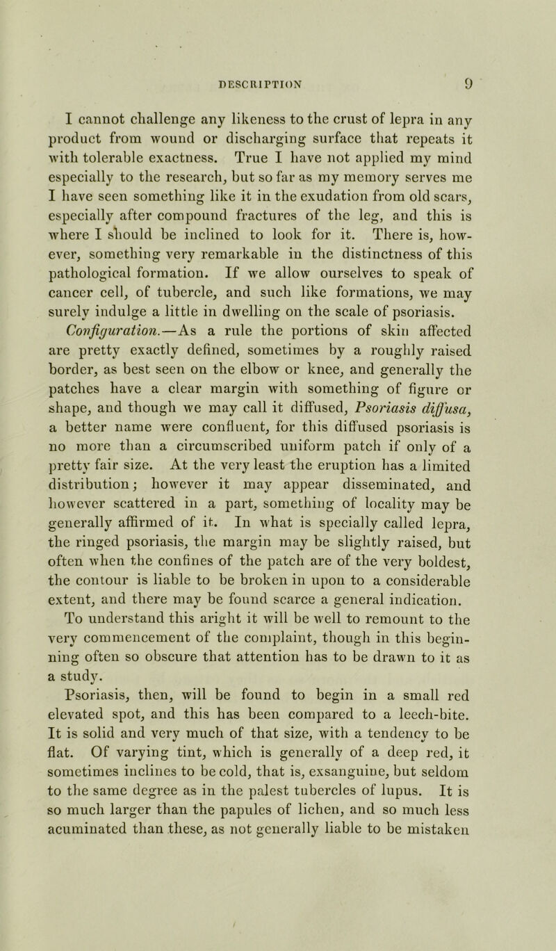 I cannot challenge any likeness to the crust of lepra in any product from wound or discharging surface that repeats it with tolerable exactness. True I have not applied my mind especially to the research, but so far as my memory serves me I have seen something like it in the exudation from old scars, especially after compound fractures of the leg, and this is where I should be inclined to look for it. There is, how- ever, something very remarkable in the distinctness of this pathological formation. If we allow ourselves to speak of cancer cell, of tubercle, and such like formations, we may surely indulge a little in dwelling on the scale of psoriasis. Configuration.—As a rule the portions of skin affected are pretty exactly defined, sometimes by a roughly raised border, as best seen on the elbow or knee, and generally the patches have a clear margin with something of figure or shape, and though we may call it diffused. Psoriasis difiusa, a better name were confluent, for this diffused psoriasis is no more than a circumscribed uniform patch if only of a pretty fair size. At the very least the eruption has a limited distribution; however it may appear disseminated, and however scattered in a part, something of locality may be generally affirmed of it. In what is specially called lepra, the ringed psoriasis, the margin may be slightly raised, but often when the confines of the patch are of the very boldest, the contour is liable to be broken in upon to a considerable extent, and there may be found scarce a general indication. To understand this aright it will be well to remount to the very commencement of the complaint, though in this begin- ning often so obscure that attention has to be drawn to it as a studv. %/ Psoriasis, then, will be found to begin in a small red elevated spot, and this has been compared to a leech-bite. It is solid and very much of that size, with a tendency to be flat. Of varying tint, which is generally of a deep red, it sometimes inclines to be cold, that is, exsanguine, but seldom to the same degree as in the palest tubercles of lupus. It is so much larger than the papules of lichen, and so much less acuminated than these, as not generally liable to be mistaken