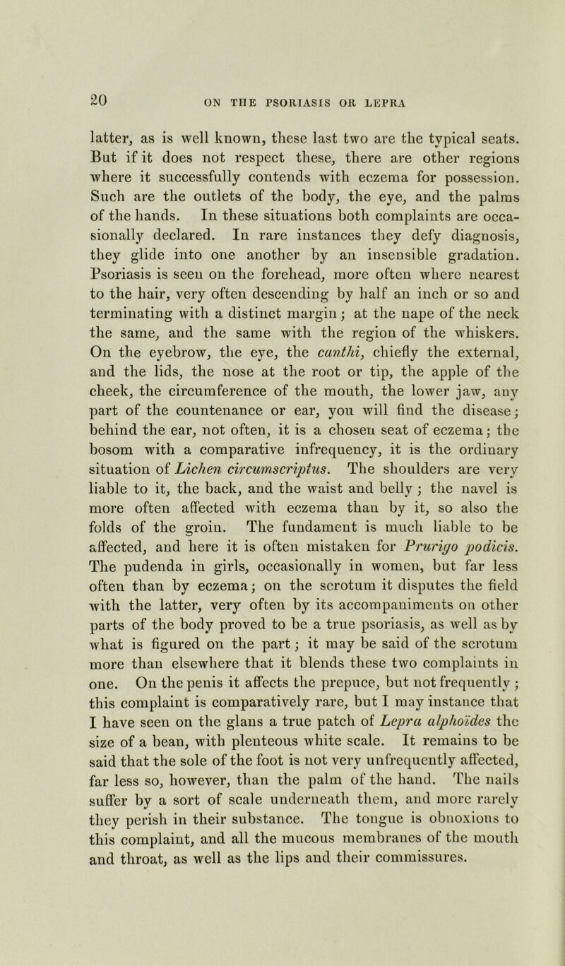 latter, as is well known, these last two are the typical seats. But if it does not respect these, there are other regions where it successfully contends with eczema for possession. Such are the outlets of the body, the eye, and the palms of the hands. In these situations both complaints are occa- sionally declared. In rare instances they defy diagnosis, they glide into one another by an insensible gradation. Psoriasis is seen on the forehead, more often where nearest to the hair, very often descending by half an inch or so and terminating with a distinct margin ; at the nape of the neck the same, and the same with the region of the whiskers. On the eyebrow, the eye, the canthi, chiefly the external, and the lids, the nose at the root or tip, the apple of the cheek, the circumference of the mouth, the lower jaw, any part of the countenance or ear, you will find the disease; behind the ear, not often, it is a chosen seat of eczema; the bosom with a comparative infrequency, it is the ordinary situation of Lichen circumscriptus. The shoulders are very liable to it, the back, and the waist and belly; the navel is more often affected with eczema than by it, so also the folds of the groin. The fundament is much liable to be affected, and here it is often mistaken for Prurigo podicis. The pudenda in girls, occasionally in women, but far less often than by eczema; on the scrotum it disputes the field with the latter, very often by its accompaniments on other parts of the body proved to be a true psoriasis, as well as by what is figured on the part; it may be said of the scrotum more than elsewhere that it blends these two complaints in one. On the penis it affects the prepuce, but not frequently ; this complaint is comparatively rare, but I may instance that I have seen on the glans a true patch of Lepra alpho'ldes the size of a bean, with plenteous white scale. It remains to be said that the sole of the foot is not very unfrequently affected, far less so, however, than the palm of the hand. The nails suffer by a sort of scale underneath them, and more rarely they perish in their substance. The tongue is obnoxious to this complaint, and all the mucous membranes of the mouth and throat, as well as the lips and their commissures.