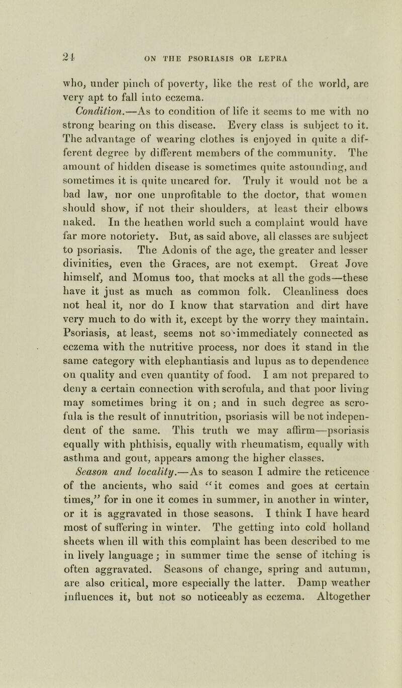 who, under pinch of poverty, like the rest of the world, are very apt to fall into eczema. Condition.—As to condition of life it seems to me with no strong bearing on this disease. Every class is subject to it. The advantage of wearing clothes is enjoyed in quite a dif- ferent degree by different members of the community. The amount of hidden disease is sometimes quite astounding, arid sometimes it is quite uncared for. Truly it would not be a bad law, nor one unprofitable to the doctor, that women should show, if not their shoulders, at least their elbows naked. In the heathen world such a complaint would have far more notoriety. But, as said above, all classes are subject to psoriasis. The Adonis of the age, the greater and lesser divinities, even the Graces, are not exempt. Great Jove himself, and Momus too, that mocks at all the gods—these have it just as much as common folk. Cleanliness does not heal it, nor do I know that starvation and dirt have very much to do with it, except by the worry they maintain. Psoriasis, at least, seems not so-immediately connected as eczema with the nutritive process, nor does it stand in the same category with elephantiasis and lupus as to dependence on quality and even quantity of food. I am not prepared to deny a certain connection with scrofula, and that poor living may sometimes bring it on ; and in such degree as scro- fula is the result of innutrition, psoriasis will be not indepen- dent of the same. This truth we may affirm—psoriasis equally with phthisis, equally with rheumatism, equally with asthma and gout, appears among the higher classes. Season and locality.—As to season I admire the reticence of the ancients, who said ‘‘it comes and goes at certain times,^' for in one it comes in summer, in another in winter, or it is aggravated in those seasons. I think I have heard most of suffering in winter. The getting into cold holland sheets when ill with this complaint has been described to me in lively language; in summer time the sense of itching is often aggravated. Seasons of change, spring and autumn, are also critical, more especially the latter. Damp weather influences it, but not so noticeably as eczema. Altogether