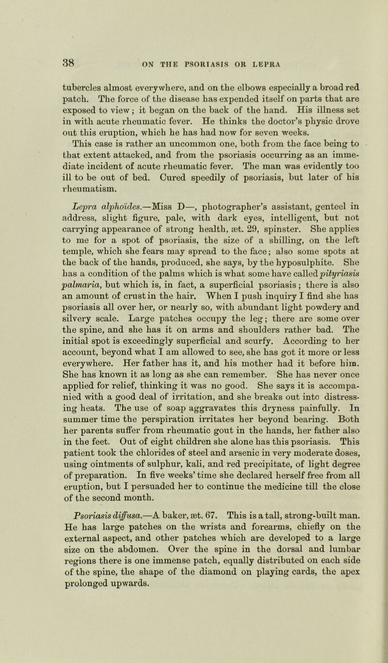 tubercles almost everywhere, and on the elbows especially a broad red patch. The force of the disease has expended itself on parts that are exposed to view ; it began on the back of the hand. His illness set in with acute rheumatic fever. He thinks the doctor’s physic drove out this eruption, which he has had now for seven weeks. This case is rather an uncommon one, both from the face being to that extent attacked, and from the psoriasis occurring as an imme- diate incident of acute rheumatic fever. The man was evidently too ill to be out of bed. Cured speedily of psoriasis, but later of his rheumatism. Lepra alpho'ides.—Miss D—, photographer’s assistant, genteel in address, slight figure, pale, with dark eyes, intelligent, but not carrying appearance of strong health, £et. 29, spinster. She applies to me for a spot of psoriasis, the size of a shilling, on the left temple, which she fears may spread to the face; also some spots at the back of the hands, produced, she says, by the hyposulphite. She has a condition of the palms which is what some have calledpity^'iasis palmaria, but which is, in fact, a superficial psoriasis; there is also an amount of crust in the hair. When I push inquiry I find she has psoriasis all over her, or nearly so, with abundant light powdery and silvery scale. Large patches occupy the leg; there are some over the spine, and she has it on arms and shoulders rather bad. The initial spot is exceedingly superficial and scurfy. According to her account, beyond what I am allowed to see, she has got it more or less everywhere. Her father has it, and his mother had it before him. She has known it as long as she can remember. She has never once applied for relief, thinking it was no good. She says it is accompa- nied with a good deal of irritation, and she breaks out into distress- ing heats. The use of soap aggravates this dryness painfully. In summer time the perspiration irritates her beyond bearing. Both her parents suffer from rheumatic gout in the hands, her father also in the feet. Out of eight children she alone has this psoriasis. This patient took the chlorides of steel and arsenic in very moderate doses, using ointments of sulphur, kali, and red precipitate, of light degree of preparation. In five weeks’ time she declared herself free fi’om all eruption, but I persuaded her to continue the medicine till the close of the second month. Psoriasis diffusa.—A baker, 03t. 67. This is a tall, strong-built man. He has large patches on the wrists and forearms, chiefly on the external aspect, and other patches which are developed to a large size on the abdomen. Over the spine in the dorsal and lumbar regions there is one immense patch, equally distributed on each side of the spine, the shape of the diamond on playing cards, the apex prolonged upwards.