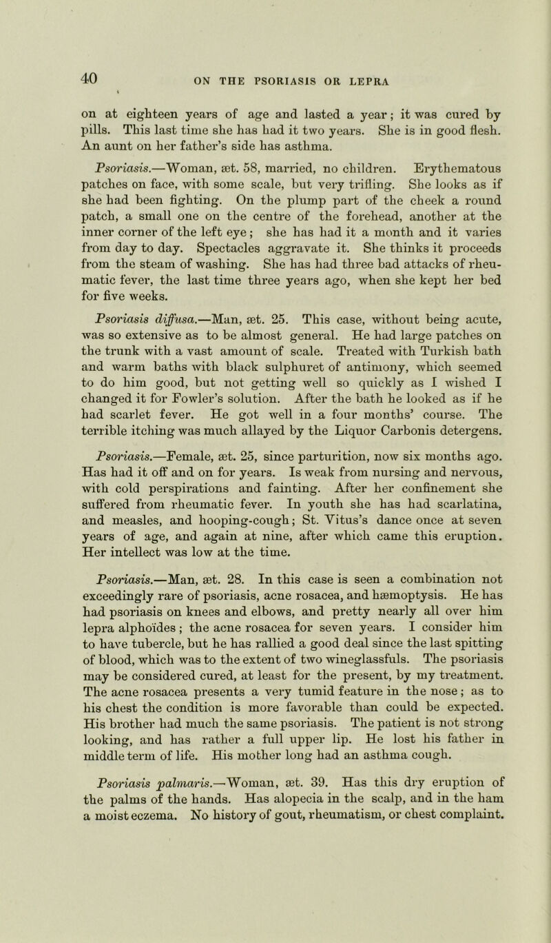 on at eighteen years of age and lasted a year; it was cured by pills. This last time sbe bas bad it two years. Sbe is in good flesb. An aunt on ber father’s side bas asthma. Psoriasis.—Woman, set. 58, married, no children. Erythematous patches on face, with some scale, but very trifling, Sbe looks as if sbe bad been fighting. On the plump part of the cheek a round patch, a small one on the centre of the forehead, another at the inner corner of the left eye; sbe bas bad it a month and it varies from day to day. Spectacles aggravate it, Sbe thinks it proceeds from the steam of washing. Sbe bas bad three bad attacks of rheu- matic fever, the last time three years ago, when sbe kept ber bed for five weeks. Psoriasis diffusa.—Man, set. 25. This case, without being acute, was so extensive as to be almost general. He bad large patches on the trunk with a vast amount of scale. Treated with Turkish bath and warm baths with black sulpburet of antimony, which seemed to do him good, but not getting well so quickly as I wished I changed it for Fowler’s solution. After the bath he looked as if he had scarlet fever. He got well in a four months’ course. The terrible itching was much allayed by the Liquor Carbonis detergens. Psoriasis.—Female, set. 25, since parturition, now six months ago. Has had it off and on for years. Is weak from nursing and nervous, with cold perspirations and fainting. After her confinement she suffered from rheumatic fever. In youth she has had scarlatina, and measles, and hooping-cough; St. Yitus’s dance once at seven years of age, and again at nine, after which came this eruption. Her intellect was low at the time. Psoriasis.—Man, set. 28. In this case is seen a combination not exceedingly rare of psoriasis, acne rosacea, and hsemoptysis. He has had psoriasis on knees and elbows, and pretty nearly all over him lepra alphoides ; the acne rosacea for seven years. I consider him to have tubercle, but he has rallied a good deal since the last spitting of blood, which was to the extent of two wineglassfuls. The psoriasis may be considered cured, at least for the present, by my treatment. The acne rosacea presents a very tumid feature in the nose; as to his chest the condition is more favorable than could be expected. His brother had much the same psoriasis. The patient is not strong looking, and has rather a full upper lip. He lost his father in middle term of life. His mother long had an asthma cough. Psoriasis paZmaHs.—'Woman, set. 39. Has this dry eruption of the palms of the hands. Has alopecia in the scalp, and in the ham a moist eczema. No history of gout, rheumatism, or chest complaint.