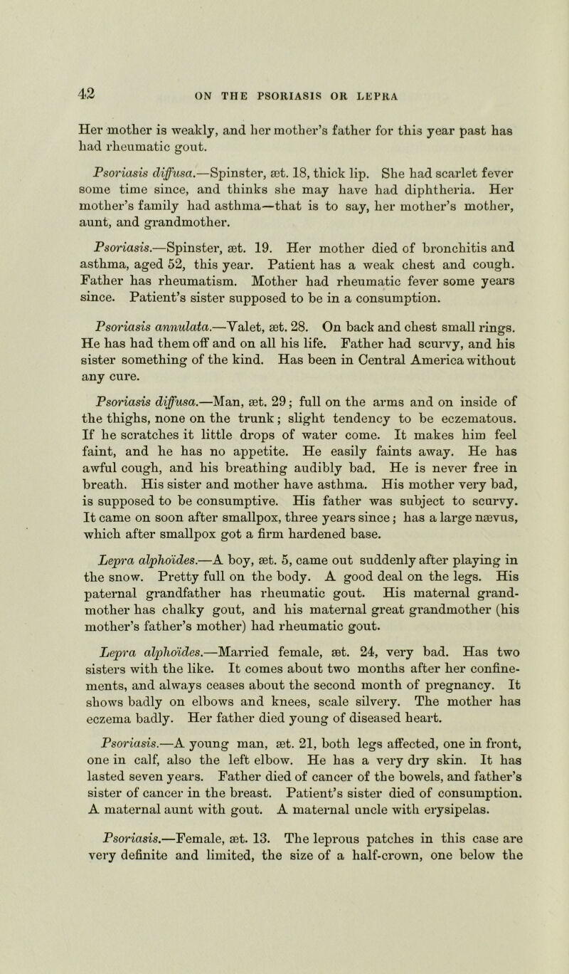 Her motlier is weakly, and her mother’s father for this year past has had rheumatic gout. Psoriasis diffusa.—Spinster, set, 18, thick lip. She had scarlet fever some time since, and thinks she may have had diphtheria. Her mother’s family had asthma—that is to say, her mother’s mother, aunt, and grandmother. Psoriasis.—Spinster, set. 19. Her mother died of bronchitis and asthma, aged 52, this year. Patient has a weak chest and cough. Father has rheumatism. Mother had rheumatic fever some years since. Patient’s sister supposed to be in a consumption. Psoriasis annulata.—Valet, set. 28. On back and chest small rings. He has had them off and on all his life. Father had scurvy, and his sister something of the kind. Has been in Central America without any cure. Psoriasis diffusa.—Man, set. 29; full on the arms and on inside of the thighs, none on the trunk; slight tendency to be eczematous. If he scratches it little drops of water come. It makes him feel faint, and he has no appetite. He easily faints away. He has awful cough, and his breathing audibly bad. He is never free in breath. His sister and mother have asthma. His mother very bad, is supposed to be consumptive. His father was subject to scurvy. It came on soon after smallpox, three years since; has a large naevus, which after smallpox got a firm hardened base. Lepra alphdides.—A boy, set. 5, came out suddenly after playing in the snow. Pretty full on the body. A good deal on the legs. His paternal grandfather has rheumatic gout. His maternal grand- mother has chalky gout, and his maternal great grandmother (his mother’s father’s mother) had rheumatic gout. Lepra alphdides.—Married female, set. 24, very bad. Has two sisters with the like. It comes about two months after her confine- ments, and always ceases about the second month of pregnancy. It shows badly on elbows and knees, scale silvery. The mother has eczema badly. Her father died young of diseased heart. Psoriasis.—A young man, set. 21, both legs affected, one in front, one in calf, also the left elbow. He has a very dry skin. It has lasted seven years. Father died of cancer of the bowels, and father’s sister of cancer in the breast. Patient’s sister died of consumption. A maternal aunt with gout. A maternal uncle with erysipelas. Psoriasis.—Female, set. 13. The leprous patches in this case are very definite and limited, the size of a half-crown, one below the