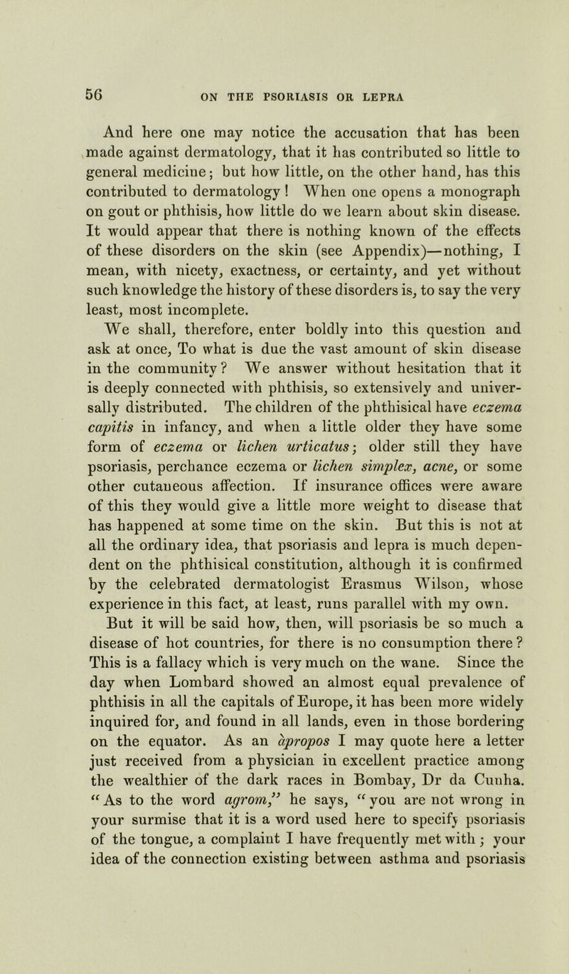 And here one may notice the accusation that has been made against dermatology, that it has contributed so little to general medicine; but how little, on the other hand, has this contributed to dermatology ! When one opens a monograph on gout or phthisis, how little do we learn about skin disease. It would appear that there is nothing known of the effects of these disorders on the skin (see Appendix)—nothing, I mean, with nicety, exactness, or certainty, and yet without such knowledge the history of these disorders is, to say the very least, most incomplete. We shall, therefore, enter boldly into this question and ask at once. To what is due the vast amount of skin disease in the communitv ? We answer without hesitation that it is deeply connected with phthisis, so extensively and univer- sally distributed. The children of the phthisical have eczema capitis in infancy, and when a little older they have some form of eczema or lichen urticatus-, older still they have psoriasis, perchance eczema or lichen simplex, acne, or some other cutaneous affection. If insurance offices were aware of this they would give a little more weight to disease that has happened at some time on the skin. But this is not at all the ordinary idea, that psoriasis and lepra is much depen- dent on the phthisical constitution, although it is confirmed by the celebrated dermatologist Erasmus Wilson, whose experience in this fact, at least, runs parallel with my own. But it will be said how, then, will psoriasis be so much a disease of hot countries, for there is no consumption there ? This is a fallacy which is very much on the wane. Since the day when Lombard showed an almost equal prevalence of phthisis in all the capitals of Europe, it has been more widely inquired for, and found in all lands, even in those bordering on the equator. As an apropos I may quote here a letter just received from a physician in excellent practice among the wealthier of the dark races in Bombay, Dr da Cunha. “ As to the word agrom,” he says, “ you are not wrong in your surmise that it is a word used here to specif} psoriasis of the tongue, a complaint I have frequently met with; your idea of the connection existing between asthma and psoriasis