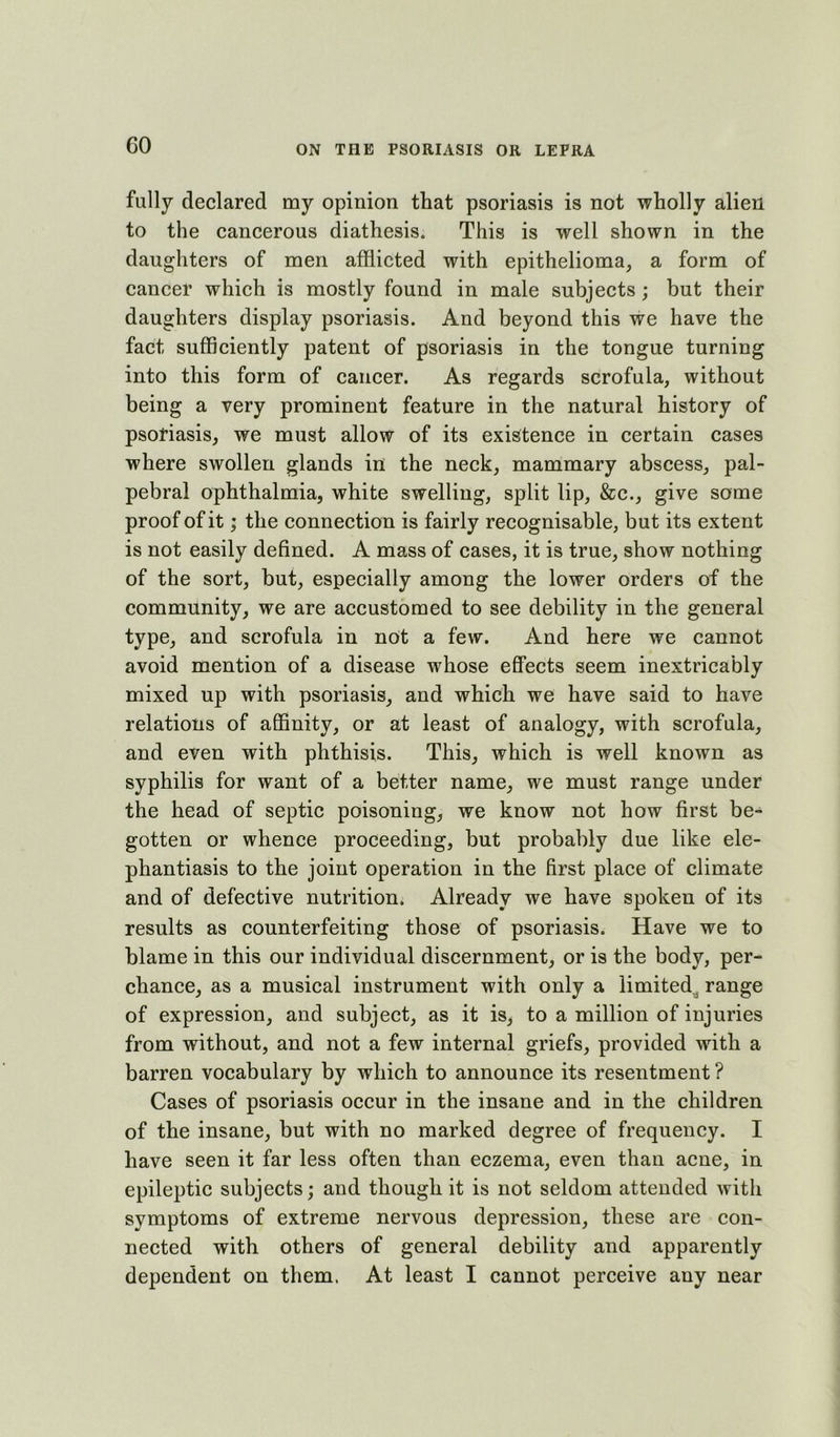 fully declared my opinion that psoriasis is not wholly alien to the cancerous diathesis. This is well shown in the daughters of men afflicted with epithelioma, a form of cancer which is mostly found in male subjects ; but their daughters display psoriasis. And beyond this we have the fact sufficiently patent of psoriasis in the tongue turning into this form of cancer. As regards scrofula, without being a very prominent feature in the natural history of psoriasis, we must allow of its existence in certain cases where swollen glands in the neck, mammary abscess, pal- pebral ophthalmia, white swelling, split lip, &c., give some proof of it; the connection is fairly recognisable, but its extent is not easily defined. A mass of cases, it is true, show nothing of the sort, but, especially among the lower orders of the community, we are accustomed to see debility in the general type, and scrofula in not a few. And here we cannot avoid mention of a disease whose effects seem inextricably mixed up with psoriasis, and which we have said to have relations of afiBnity, or at least of analogy, with scrofula, and even with phthisis. This, which is well known as syphilis for want of a better name, we must range under the head of septic poisoning, we know not how first be- gotten or whence proceeding, but probably due like ele- phantiasis to the joint operation in the first place of climate and of defective nutrition. Already we have spoken of its results as counterfeiting those of psoriasis. Have we to blame in this our individual discernment, or is the body, per- chance, as a musical instrument with only a limited^ range of expression, and subject, as it is, to a million of injuries from without, and not a few internal griefs, provided with a barren vocabulary by which to announce its resentment ? Cases of psoriasis occur in the insane and in the children of the insane, but with no marked degree of frequency. I have seen it far less often than eczema, even than acne, in epileptic subjects; and though it is not seldom attended with symptoms of extreme nervous depression, these are con- nected with others of general debility and apparently dependent on them. At least I cannot perceive any near