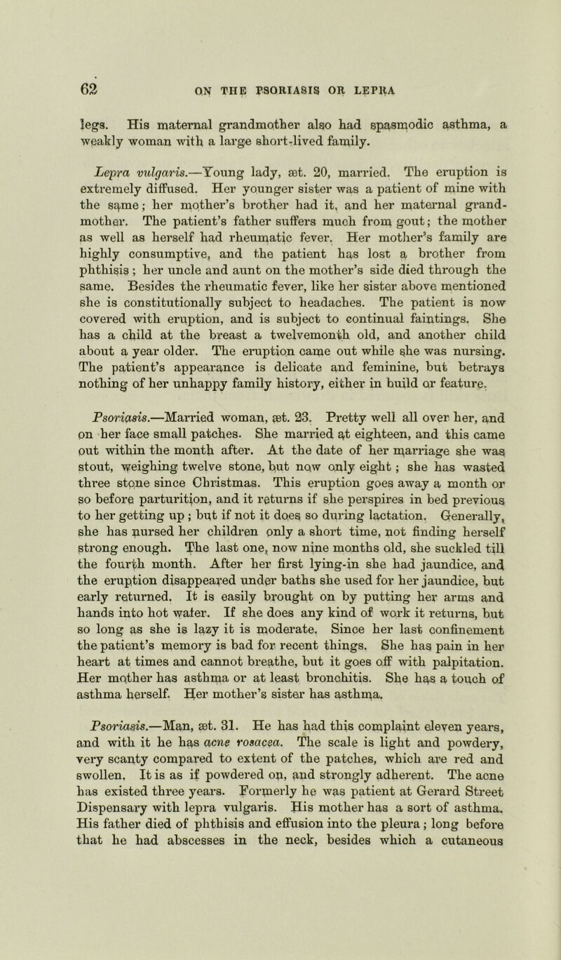 legs. His maternal grandmother also had spasmodic asthma, a wpakly woman with a large short-lived family. Le'pra vulgaris.—Young lady, set. 20, married. The eruption is extremely diffused. Her younger sister was a patient of mine with the sq,me; her mother’s brother had it, and her maternal grand- mother, The patient’s father suffers much from gout; the mother as well as herself had rheumatic fever. Her motlier’s family are highly consumptive, and the patient has lost a brother from phthisis ; her uncle and aunt on the mother’s side died through the same. Besides the rheumatic fever, like her sister above mentioned she is constitutionally subject to headaches. The patient is now covered with eruption, and is subject to continual faintings. She has a child at the breast a twelvemonth old, and another child about a year older. The eruption came out while she was nursing. The patient’s appearance is delicate and feminine, but betrays nothing of her unhappy family history, either in build or feature. Psoriasis.—Married woman, set. 23. Pretty well all over her, and on her face small patches. She married a^t eighteen, and this came out within the month after. At the date of her rparriage she was stout, T^eighing twelve stone, h^at now only eight ; she has wasted three stone since Christmas. This eruption goes away a month or so before parturitjon, and it returns if she perspires in bed previous to her getting up ; but if not it does so during lactation. Generally, she has pursed her children only a short time, not finding herself strong enough. TPhe last one, now nine months old, she suckled till the fourth month. After her first lying-jn she had jaundice, and the eruption disappeared under baths she used for her jaundice, but early returned. It is easily brought on by putting her arms and hands into hot water. If she does any kind of work it returns, hut so long as she is lazy it is moderate. Since her last confinement the patient’s memory is bad for recent things. She has pain in her heart at times and cannot breathe, but it goes off with palpitation. Her mother has asthma or at least bronchitis. She has a topch of asthma herself. Her mother’s sister has asthma. Psoriasis.—Man, set. 31. He has had this complaint eleven years, and with it he has acne rosacea. The scale is light and powdery, very scanty compared to extent of the patches, which are red and swollen. It is as if powdered op, and strongly adherent. The acne has existed three years. Formerly he was patient at Gerard Street Dispensary with lepra vulgaris. His mother has a sort of asthma. His father died of phthisis and effusion into the pleura ; long before that he had abscesses in the neck, besides which a cutaneous