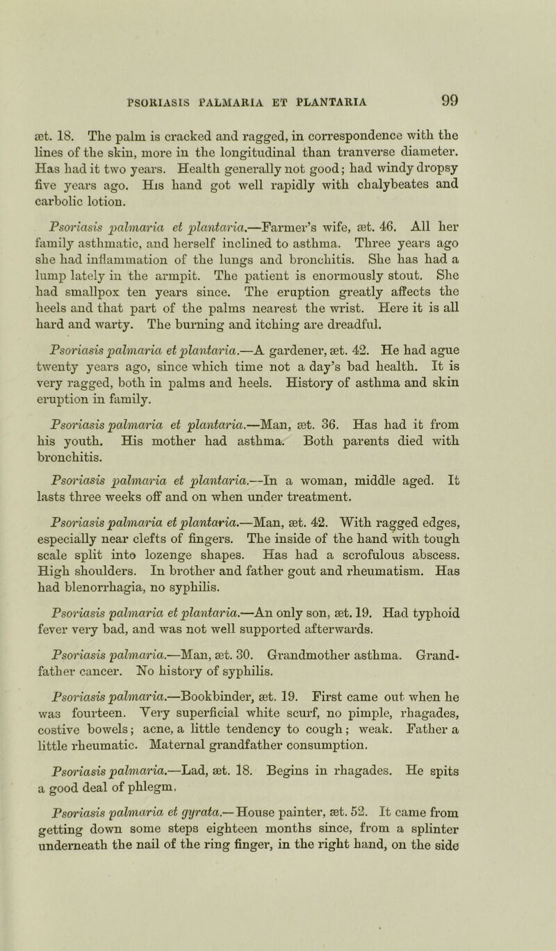 03t. 18. The palm is cracked and ragged, in correspondence with the lines of the skin, more in the longitudinal than tranverse diameter. Has had it two years. Health generally not good; had windy dropsy five years ago. His hand got well rapidly with chalyheates and carbolic lotion. Psoriasis palmaria et jplantaria.—Farmer’s wife, set. 46. All her family asthmatic, and herself inclined to asthma. Three years ago she had inflammation of the lungs and bronchitis. She has had a lump lately in the armpit. The patient is enormously stout. She had smallpox ten years since. The eruption greatly affects the heels and that part of the palms nearest the wrist. Here it is all hard and warty. The burning and itching are dreadful. Psoriasis palmaria et plantaria.—A gardener, set. 42. He had ague twenty years ago, since which time not a day’s bad health. It is very ragged, both in palms and heels. History of asthma and skin eruption in family. Psoriasis palmaria et plantaria.—Man, set. 36. Has had it from his youth. His mother had asthma. Both parents died with bronchitis. Psoriasis pahnaria et plantaria.—In a woman, middle aged. It lasts three weeks off and on when under treatment. Psoriasis pahnaria et plantaria.—Man, set. 42. With ragged edges, especially near clefts of fingers. The inside of the hand with tough scale split into lozenge shapes. Has had a scrofulous abscess. High shoulders. In brother and father gout and rheumatism. Has had blenorrhagia, no syphilis. Psoriasis pahnaria et plantaria.—An only son, set. 19. Had typhoid fever very bad, and was not well supported afterwards. Psoriasis pahnaria.—Man, set. 30. Grandmother asthma. Grand- father cancer. No history of syphilis. Psoriasis pahnaria.—Bookbinder, set. 19. First came out when he was fourteen. Yery superficial white scurf, no pimple, rhagades, costive bowels; acne, a little tendency to cough; weak. Father a little rheumatic. Maternal grandfather consumption. Psoi'iasis palmaria.—Lad, set. 18. Begins in rhagades. He spits a good deal of phlegm. Psoriasis palmaria et gyrata.— House painter, set. 52. It came from getting down some steps eighteen months since, from a splinter underneath the nail of the ring finger, in the right hand, on the side